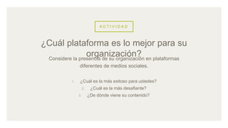 A C T I V I D A D
Considere la presencia de su organización en plataformas
diferentes de medios sociales.
1. ¿Cuál es la más exitoso para ustedes?
2. ¿Cuál es la más desafiante?
3. ¿De dónde viene su contenido?
¿Cuál plataforma es lo mejor para su
organización?
 