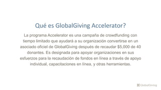 La programa Accelerator es una campaña de crowdfunding con
tiempo limitado que ayudará a su organización convertirse en un
asociado oficiel de GlobalGiving después de recaudar $5,000 de 40
donantes. Es designada para apoyar organizaciones en sus
esfuerzos para la recaudación de fondos en línea a través de apoyo
individual, capacitaciones en línea, y otras herramientas.
Qué es GlobalGiving Accelerator?
 