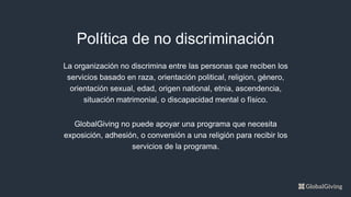 La organización no discrimina entre las personas que reciben los
servicios basado en raza, orientación political, religion, género,
orientación sexual, edad, origen national, etnia, ascendencia,
situación matrimonial, o discapacidad mental o físico.
GlobalGiving no puede apoyar una programa que necesita
exposición, adhesión, o conversión a una religión para recibir los
servicios de la programa.
Política de no discriminación
 