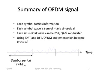 Summary of OFDM signal Each symbol carries information Each symbol wave is sum of many sinusoidal Each sinusoidal wave can be PSK, QAM modulated Using IDFT and DFT, OFDM implementation became practical 06/07/09 System Arch 2007  (Fire Tom Wada) Time Symbol period T=1/f ０ 