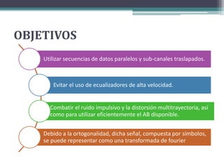 OBJETIVOS 
Utilizar secuencias de datos paralelos y sub-canales traslapados. 
Evitar el uso de ecualizadores de alta velocidad. 
Combatir el ruido impulsivo y la distorsión multitrayectoria, así 
como para utilizar eficientemente el AB disponible. 
Debido a la ortogonalidad, dicha señal, compuesta por símbolos, 
se puede representar como una transformada de fourier 
 