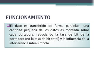 FUNCIONAMIENTO 
El dato es transferido de forma paralela; una 
cantidad pequeña de los datos es montada sobre 
cada portadora, reduciendo la tasa de bit de la 
portadora (no la tasa de bit total) y la influencia de la 
interferencia ínter-símbolo 
 
