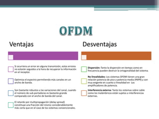 Ventajas 
Si ocurriera un error en alguna transmisión, estos errores 
no estarán seguidos a la hora de recuperar la información 
en el receptor. 
Optimiza el espectro permitiendo más canales en un 
ancho de banda. 
Son bastante robustos a las variaciones del canal, cuando 
el número de sub-portadoras es bastante grande 
comparado con el ancho de banda del canal. 
El retardo por multipropagación (delay spread) 
constituye una fracción del mismo considerablemente 
más corta que en el caso de los sistemas convencionales. 
Desventajas 
Dispersión: Tanto la dispersión en tiempo como en 
frecuencia pueden destruir la ortogonalidad del sistema. 
No linealidades: Los sistemas OFDM tienen una gran 
relación potencia de pico a potencia media (PAPR) y son 
muy exigente en cuanto a linealidad en Los 
amplificadores de potencia. 
Interferencia externa: Tanto los sistemas sobre cable 
como los inalámbricos están sujetos a interferencias 
externas. 
 