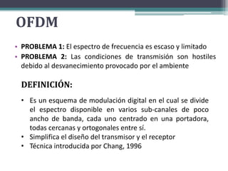 OFDM 
Multiplexación Por División De Frecuencias Ortogonales 
• PROBLEMA 1: El espectro de frecuencia es escaso y limitado 
• PROBLEMA 2: Las condiciones de transmisión son hostiles 
debido al desvanecimiento provocado por el ambiente 
DEFINICIÓN: 
• Es un esquema de modulación digital en el cual se divide 
el espectro disponible en varios sub-canales de poco 
ancho de banda, cada uno centrado en una portadora, 
todas cercanas y ortogonales entre sí. 
• Simplifica el diseño del transmisor y el receptor 
• Técnica introducida por Chang, 1996 
 
