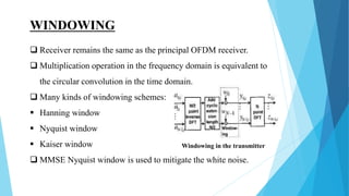 WINDOWING
 Receiver remains the same as the principal OFDM receiver.
 Multiplication operation in the frequency domain is equivalent to
the circular convolution in the time domain.
 Many kinds of windowing schemes:
 Hanning window
 Nyquist window
 Kaiser window
 MMSE Nyquist window is used to mitigate the white noise.
Windowing in the transmitter
 