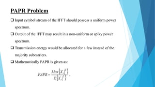 PAPR Problem
 Input symbol stream of the IFFT should possess a uniform power
spectrum.
 Output of the IFFT may result in a non-uniform or spiky power
spectrum.
 Transmission energy would be allocated for a few instead of the
majority subcarriers.
 Mathematically PAPR is given as:
 