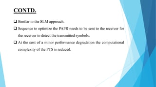 CONTD.
 Similar to the SLM approach.
 Sequence to optimize the PAPR needs to be sent to the receiver for
the receiver to detect the transmitted symbols.
 At the cost of a minor performance degradation the computational
complexity of the PTS is reduced.
 