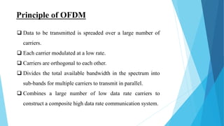 Principle of OFDM
 Data to be transmitted is spreaded over a large number of
carriers.
 Each carrier modulated at a low rate.
 Carriers are orthogonal to each other.
 Divides the total available bandwidth in the spectrum into
sub-bands for multiple carriers to transmit in parallel.
 Combines a large number of low data rate carriers to
construct a composite high data rate communication system.
 
