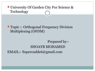 University Of Garden City For Science &
Technology
Topic :- Orthogonal Frequency Division
Multiplexing (OFDM)
Prepared by:-
SHOAYB MOHAMED
EMAIL:- Supercadde6@gmail.com
 