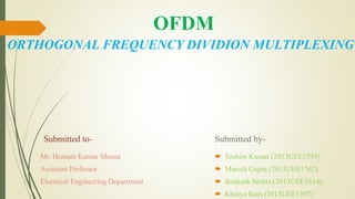 OFDM
ORTHOGONAL FREQUENCY DIVIDION MULTIPLEXING
Submitted to-
Mr. Hemant Kumar Meena
Assistant Professor
Electrical Engineering Department
Submitted by-
 Toshim Kumar (2013UEE1593)
 Manish Gupta (2013UEE1762)
 Bankesh Mehta (2013UEE1614)
 Khinya Ram (2013UEE1597)
 