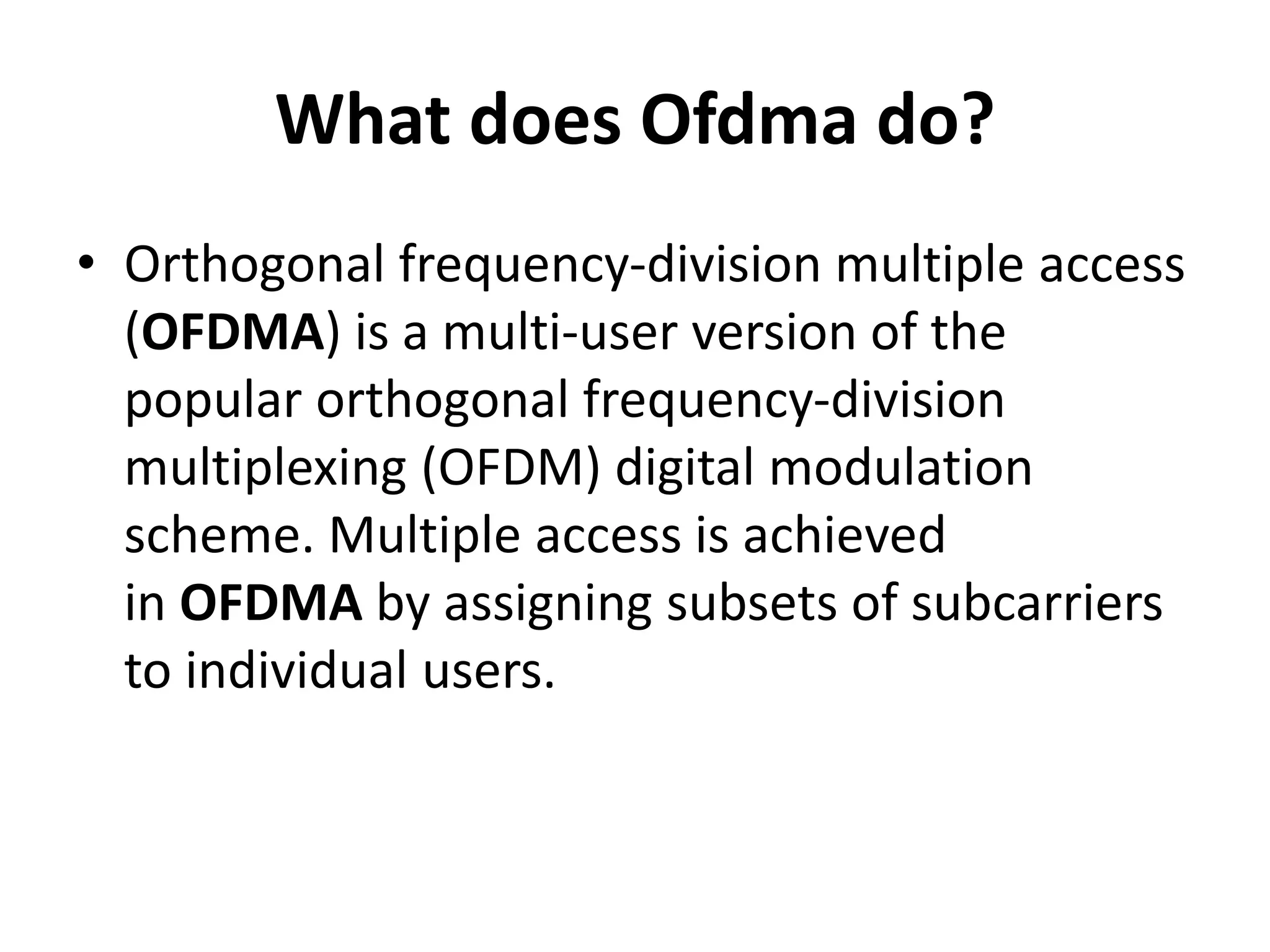 What does Ofdma do?
• Orthogonal frequency-division multiple access
(OFDMA) is a multi-user version of the
popular orthogonal frequency-division
multiplexing (OFDM) digital modulation
scheme. Multiple access is achieved
in OFDMA by assigning subsets of subcarriers
to individual users.