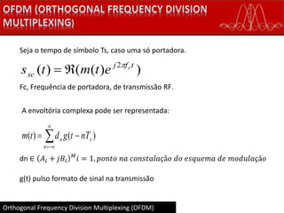Orthogonal Frequency Division Multiplexing (OFDM)
Seja o tempo de símbolo Ts, caso uma só portadora.
))(()( 2 tfj
sc
c
etmts 

Fc, Frequência de portadora, de transmissão RF.
A envoltória complexa pode ser representada:




n
sn nTtgdtm )()(
dn ∈ 𝐴𝑖 + 𝑗𝐵𝑖
𝑀
𝑖 = 1, 𝑝𝑜𝑛𝑡𝑜 𝑛𝑎 𝑐𝑜𝑛𝑠𝑡𝑎𝑙𝑎çã𝑜 𝑑𝑜 𝑒𝑠𝑞𝑢𝑒𝑚𝑎 𝑑𝑒 𝑚𝑜𝑑𝑢𝑙𝑎çã𝑜
g(t) pulso formato de sinal na transmissão
 