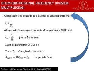 Orthogonal Frequency Division Multiplexing (OFDM)
s
s
T
B
2
1

A largura de faixa ocupada pelo sistema de uma só portadora:
A largura de faixa ocupada por cada M subportadora OFDM será:
M
B
B s
sub  ↓Rs → Ts(OFDM)
Assim os parâmetros OFDM T e
𝑇 = 𝑀𝑇𝑠 𝑑𝑢𝑟𝑎çã𝑜 𝑑𝑜𝑠 𝑠𝑖𝑚𝑏𝑜𝑙𝑜𝑠
𝐵 𝑜𝑓𝑑𝑚 = 𝑀𝐵𝑠𝑢𝑏 = 𝐵𝑠 largura de faixa
 