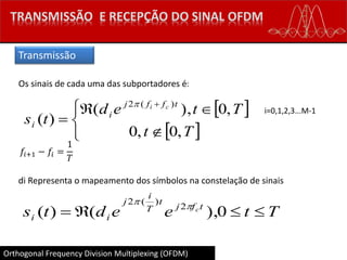 Orthogonal Frequency Division Multiplexing (OFDM)
Os sinais de cada uma das subportadores é:
 
 






Tt
Tted
ts
tffj
i
i
ci
,0,0
,0),(
)(
)(2
i=0,1,2,3...M-1
𝑓𝑖+1 − 𝑓𝑖 =
1
𝑇
di Representa o mapeamento dos símbolos na constelação de sinais
Tteedts tfj
t
T
i
j
ii
c
 0),()( 2
)(2


Transmissão
 