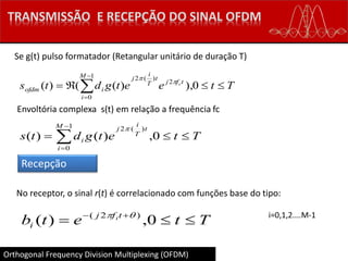 Orthogonal Frequency Division Multiplexing (OFDM)
Se g(t) pulso formatador (Retangular unitário de duração T)
Tteetgdts
M
i
tfj
t
T
i
j
iofdm
c
 


0),)(()(
1
0
2
)(2


Envoltória complexa s(t) em relação a frequência fc
Recepção
Ttetgdts
M
i
t
T
i
j
i  


0,)()(
1
0
)(2
No receptor, o sinal r(t) é correlacionado com funções base do tipo:
Ttetb tfj
i
i
 
0,)( )2(  i=0,1,2....M-1
 