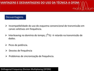 Orthogonal Frequency Division Multiplexing (OFDM)
Desvantagens
 Incompatibilidade do uso do esquema convencional de transmissão em
canais seletivos em frequência.
 Interleaving no domínio do tempo, (Ts) → retardo na transmissão de
dados.
 Picos de potência.
 Desvios de frequência
 Problemas de sincronização de frequência.
 