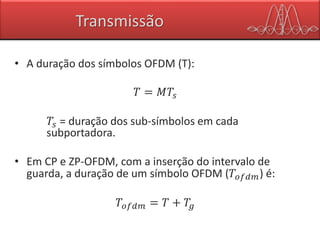 Transmissão
• A duração dos símbolos OFDM (T):
𝑇 = 𝑀𝑇𝑠
𝑇𝑠 = duração dos sub-símbolos em cada
subportadora.
• Em CP e ZP-OFDM, com a inserção do intervalo de
guarda, a duração de um símbolo OFDM (𝑇𝑜𝑓𝑑𝑚) é:
𝑇𝑜𝑓𝑑𝑚 = 𝑇 + 𝑇𝑔
 