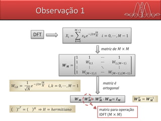 Observação 1
𝑋𝑖 =
𝑘=0
𝑀−1
𝑥 𝑘 𝑒−𝑗2𝜋
𝑖𝑘
𝑁 𝑖 = 0, ⋯ , 𝑀 − 1DFT
𝑾 𝑴 =
1 1 ⋯ 1
1 𝑊0,1 ⋯ 𝑊1,(𝑀−1)
⋮ ⋮ ⋱ ⋮
1 𝑊(𝑀−1),1 ⋯ 𝑊(𝑀−1),(𝑀−1)
matriz de 𝑀 × 𝑀
𝑊𝑖,𝑘 =
1
𝑁
𝑒 −𝑗2𝜋
𝑖𝑘
𝑁 𝑖, 𝑘 = 0, ⋯ , 𝑀 − 1
𝑾 𝑴 ∙ 𝑾 𝑴
𝐻
= 𝑾 𝑴
𝐻
∙ 𝑾 𝑴= 𝑰 𝑴
matriz é
ortogonal
∗ 𝑇
= 𝐻
⇒ 𝐻 = ℎ𝑒𝑟𝑚𝑖𝑡𝑖𝑎𝑛𝑜 matriz para operação
IDFT (𝑀 × 𝑀)
𝑾 𝑴
𝐻
= 𝑾 𝑴
−1
 