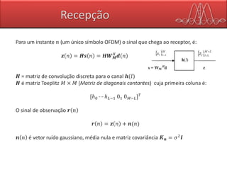 Recepção
Para um instante 𝑛 (um único símbolo OFDM) o sinal que chega ao receptor, é:
𝒛 𝑛 = 𝑯𝒔 𝑛 = 𝑯𝑾 𝑴
𝐻
𝒅 𝑛
𝑯 = matriz de convolução discreta para o canal 𝒉(𝑙)
𝑯 é matriz Toeplitz 𝑀 × 𝑀 (Matriz de diagonais contantes) cuja primeira coluna é:
[ℎ0 ⋯ ℎ 𝐿−1 01 0 𝑀−𝐿] 𝑇
O sinal de observação 𝒓 𝑛
𝒓 𝑛 = 𝒛 𝑛 + 𝒏(𝑛)
𝒏 𝑛 é vetor ruído gaussiano, média nula e matriz covariância 𝑲 𝒏 = 𝜎2 𝑰
 