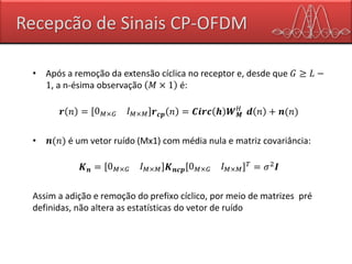 Recepcão de Sinais CP-OFDM
• Após a remoção da extensão cíclica no receptor e, desde que 𝐺 ≥ 𝐿 −
1, a n-ésima observação 𝑀 × 1 é:
𝒓 𝑛 = 0 𝑀×𝐺 𝐼 𝑀×𝑀 𝒓 𝒄𝒑 𝑛 = 𝑪𝒊𝒓𝒄 𝒉 𝑾 𝑴
𝐻
𝒅 𝑛 + 𝒏(𝑛)
• 𝒏(𝑛) é um vetor ruído (Mx1) com média nula e matriz covariância:
𝑲 𝒏 = 0 𝑀×𝐺 𝐼 𝑀×𝑀 𝑲 𝒏𝒄𝒑 0 𝑀×𝐺 𝐼 𝑀×𝑀
𝑇
= 𝜎2
𝑰
Assim a adição e remoção do prefixo cíclico, por meio de matrizes pré
definidas, não altera as estatísticas do vetor de ruído
 