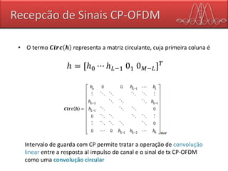 Recepcão de Sinais CP-OFDM
• O termo 𝑪𝒊𝒓𝒄 𝒉 representa a matriz circulante, cuja primeira coluna é
ℎ = [ℎ0 ⋯ ℎ 𝐿−1 01 0 𝑀−𝐿] 𝑇
Intervalo de guarda com CP permite tratar a operação de convolução
linear entre a resposta al impulso do canal e o sinal de tx CP-OFDM
como uma convolução circular
 