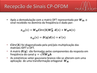 Recepcão de Sinais CP-OFDM
• Após a demodulação com a matriz DFT representada por 𝑾 𝑴, o
sinal recebido no domínio da freqüência é dado por:
𝒙 𝒄𝒑 𝑛 = 𝑾 𝑴 𝑪𝒊𝒓𝒄 𝒉 𝑾 𝑴
𝐻
𝒅 𝑛 + 𝑾 𝑴 𝒏(𝑛)
𝒙 𝒄𝒑 𝑛 = 𝑫 𝒒 𝒅 𝑛 + 𝒏′(𝑛)
• 𝑪𝒊𝒓𝒄 𝒉 foi diagonalizada pela pré/pós multiplicação das
matrizes IDFT e DFT.
• A matriz 𝑫 𝒒 são formadas pelas componentes da resposta em
freqüência do canal 𝑞 = 𝑀𝑾 𝑴 𝒉
• As estatísticas vetor gaussiano branco não se alteram com uma
aplicação de uma transformação ortogonal 𝑾 𝑴
 