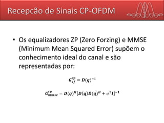 Recepcão de Sinais CP-OFDM
• Os equalizadores ZP (Zero Forzing) e MMSE
(Minimum Mean Squared Error) supõem o
conhecimento ideal do canal e são
representadas por:
𝑮 𝒛𝒇
𝒄𝒑
= 𝑫(𝒒)−1
𝑮 𝒎𝒎𝒔𝒆
𝒄𝒑
= 𝑫(𝒒) 𝑯 𝑫 𝒒 𝑫(𝒒) 𝑯 + 𝜎2 𝑰 −𝟏
 