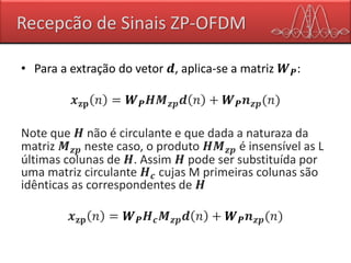 Recepcão de Sinais ZP-OFDM
• Para a extração do vetor 𝒅, aplica-se a matriz 𝑾 𝑷:
𝒙 𝐳𝐩 𝑛 = 𝑾 𝑷 𝑯𝑴 𝒛𝒑 𝒅 𝑛 + 𝑾 𝑷 𝒏 𝒛𝒑(𝑛)
Note que 𝑯 não é circulante e que dada a naturaza da
matriz 𝑴 𝒛𝒑 neste caso, o produto 𝑯𝑴 𝒛𝒑 é insensível as L
últimas colunas de 𝑯. Assim 𝑯 pode ser substituída por
uma matriz circulante 𝑯 𝒄 cujas M primeiras colunas são
idênticas as correspondentes de 𝑯
𝒙 𝐳𝐩 𝑛 = 𝑾 𝑷 𝑯 𝒄 𝑴 𝒛𝒑 𝒅 𝑛 + 𝑾 𝑷 𝒏 𝒛𝒑(𝑛)
 