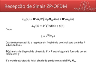 Recepcão de Sinais ZP-OFDM
𝒙 𝐳𝐩 𝑛 = 𝑾 𝑷 𝑯 𝒄 𝑾 𝑷
𝐻
𝑾 𝑷 𝑴 𝒛𝒑 𝒅 𝑛 + 𝑾 𝑷 𝒏 𝒛𝒑(𝑛)
𝒙 𝐳𝐩 𝑛 = 𝑫 𝒒 𝑽𝒅 𝑛 + 𝒏(𝑛)
Onde:
𝒒 = 𝑃𝑾 𝑷 𝒉
Cuja componentes são a resposta em freqüência do canal para uma das P
subportadoras
𝑫 𝒒 é matriz diagonal de dimensão 𝑃 × 𝑃 cuja diagonal é formada por os
elementos 𝒒
𝑽 é matriz estruturada PxM, obtida do produto matricial 𝑾 𝑷 𝑴 𝒛𝒑
 