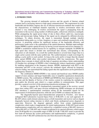 International Journal of Electronics and Communication Engineering & Technology (IJECET), ISSN
0976 – 6464(Print), ISSN 0976 – 6472(Online) Volume 4, Issue 2, March – April (2013), © IAEME
427
1. INTRODUCTION
The growing demand of multimedia services and the growth of Internet related
contents lead to increasing interest to high speed communications. The requirement for wide
bandwidth and flexibility imposes the use of efficient transmission methods that would fit to
the characteristics of wideband channels especially in wireless environment where the
channel is very challenging. In wireless environment the signal is propagating from the
transmitter to the receiver along number of different paths, collectively referred as multipath.
While propagating the signal power drops of due to three effects: path loss, macroscopic
fading and microscopic fading. Fading of the signal can be mitigated by different diversity
techniques. To obtain diversity, the signal is transmitted through multiple (ideally)
independent fading paths e.g. in time, frequency or space and combined constructively at the
receiver. A promising solution for significant increase of the bandwidth efficiency and
performance under noise is the exploitation of the spatial dimension. Multiple input-multiple-
output (MIMO) exploits spatial diversity by having several transmit and receive antennas [1].
OFDM is modulation method known for its capability to mitigate multipath. In OFDM the
high speed data stream is divided into narrowband data streams, corresponding to the
subcarriers or sub channels. As a result the symbol duration is several times longer than in a
single carrier system with the same symbol rate. The symbol duration is made even longer by
adding a cyclic prefix to each symbol. As long as the cyclic prefix is longer than the channel
delay spread OFDM offers inter-symbol interference (ISI) free transmission. The paper
explains these concepts in detail with the help of equations providing a better understanding
[2].Another key advantage of OFDM is that it dramatically reduces equalization complexity
by enabling equalization in the frequency domain. OFDM, implemented with IFFT at the
transmitter and FFT at the receiver, converts the wideband signal, affected by frequency
selective fading, into narrowband flat fading signals thus the equalization can be performed in
the frequency domain [3].
The combination MIMO-OFDM is very natural and beneficial since OFDM enables
support of more antennas and larger bandwidths since it simplifies equalization dramatically
in MIMO systems. The combination of MIMO and OFDM has been designed to improve the
data rate and the Quality of Service of the wireless system by exploiting the multiplexing
gain and/or the diversity gain which is a major problem in communication. This paper
provides a general overview of this promising transmission technique. [4]
In order to separate the N simultaneously transmitted signals at the receiver, several
space time coding (STC) and space division multiplexing (SDM) techniques are developed.
STC introduces a spatiotemporal correlation among all the transmitted signals for the
improvement of information protection, while the aim of SDM is to enhance the data rate.
The diagonally-layered space-timearchitecture proposed by Foschini , now known
asdiagonal Bell Laboratories Layered Space-Time or D-BLAST, is one such approach. D-
BLAST utilizes multi-element antenna arrays at both transmitter and receiver and an elegant
diagonally layered coding structure in which code blocks aredispersed across diagonals in
space-time. However, the diagonal approach suffers from certain implementation
complexities which make it inappropriate for initial implementation. D-BLAST faced certain
implementation complexities and was replaced by a simplified version of BLAST, known as
vertical BLAST or V-BLAST and is found exceptional in its spectral efficiency which ranges
from 20-40 bps/Hz for a reasonable range of SNR 24-34 dB. V-BLAST seems to provide the
best trade-off between the system performance and implementation complexity. A general
overview of the V-BLAST architecture has also been discussed in the paper.
 