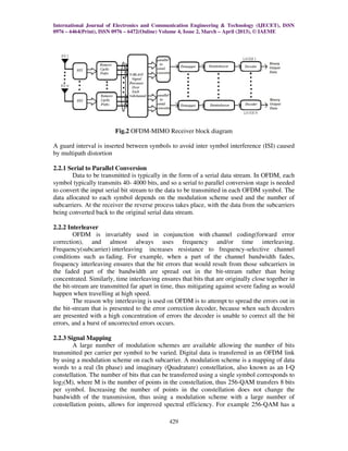International Journal of Electronics and Communication Engineering & Technology (IJECET), ISSN
0976 – 6464(Print), ISSN 0976 – 6472(Online) Volume 4, Issue 2, March – April (2013), © IAEME
429
Fig.2 OFDM-MIMO Receiver block diagram
A guard interval is inserted between symbols to avoid inter symbol interference (ISI) caused
by multipath distortion
2.2.1 Serial to Parallel Conversion
Data to be transmitted is typically in the form of a serial data stream. In OFDM, each
symbol typically transmits 40- 4000 bits, and so a serial to parallel conversion stage is needed
to convert the input serial bit stream to the data to be transmitted in each OFDM symbol. The
data allocated to each symbol depends on the modulation scheme used and the number of
subcarriers. At the receiver the reverse process takes place, with the data from the subcarriers
being converted back to the original serial data stream.
2.2.2 Interleaver
OFDM is invariably used in conjunction with channel coding(forward error
correction), and almost always uses frequency and/or time interleaving.
Frequency(subcarrier) interleaving increases resistance to frequency-selective channel
conditions such as fading. For example, when a part of the channel bandwidth fades,
frequency interleaving ensures that the bit errors that would result from those subcarriers in
the faded part of the bandwidth are spread out in the bit-stream rather than being
concentrated. Similarly, time interleaving ensures that bits that are originally close together in
the bit-stream are transmitted far apart in time, thus mitigating against severe fading as would
happen when travelling at high speed.
The reason why interleaving is used on OFDM is to attempt to spread the errors out in
the bit-stream that is presented to the error correction decoder, because when such decoders
are presented with a high concentration of errors the decoder is unable to correct all the bit
errors, and a burst of uncorrected errors occurs.
2.2.3 Signal Mapping
A large number of modulation schemes are available allowing the number of bits
transmitted per carrier per symbol to be varied. Digital data is transferred in an OFDM link
by using a modulation scheme on each subcarrier. A modulation scheme is a mapping of data
words to a real (In phase) and imaginary (Quadrature) constellation, also known as an I-Q
constellation. The number of bits that can be transferred using a single symbol corresponds to
log2(M), where M is the number of points in the constellation, thus 256-QAM transfers 8 bits
per symbol. Increasing the number of points in the constellation does not change the
bandwidth of the transmission, thus using a modulation scheme with a large number of
constellation points, allows for improved spectral efficiency. For example 256-QAM has a
 
