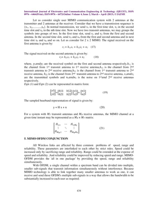 International Journal of Electronics and Communication Engineering & Technology (IJECET), ISSN
0976 – 6464(Print), ISSN 0976 – 6472(Online) Volume 4, Issue 2, March – April (2013), © IAEME
434
Let us consider single user MIMO communication system with 2 antennas at the
transmitter and 2 antennas at the receiver. Consider that we have a transmission sequence is
{x1, x2,...........,xn}. In normal transmission, we send x1 in the first time slot, x2 in the second
time slot and xn in the nth time slot. Now we have two transmit antennas, we may groups the
symbols into groups of two. In the first time slot, send x1 and x2 from the first and second
antenna. In the second time slot, send x3 and x4 from the first and second antenna and in next
time slot x5 and x6 and so on. Let us consider for 2 x 2 MIMO. The signal received on the
first antenna is given by:
r1 = h11s1 + h12s2 + n1 (17)
The signal received on the second antenna is given by:
r2= h21s1 + h22s2 + n2 (18)
where, ‫ݕ‬1ܽ݊݀‫ݕ‬2 are the received symbol on the first and second antenna respectively,ℎ11 is
the channel from 1‫ݐݏ‬ transmit antenna to 1‫ݐݏ‬ receive antenna,ℎ12 is the channel from 2݊݀
transmit antenna to 2݊݀ receive antenna,ℎ21 is the channel from 1‫ݐݏ‬ transmit antenna to 2݊݀
receive antenna, ℎ22 is the channel from 2݊݀ transmit antenna to 2݊݀ receive antenna, ‫ݏ‬1ܽ݊݀‫ݏ‬2
are the transmitted symbols and ݊1ܽ݊݀݊2 is the noise on 1‫ݐݏ‬ܽ݊݀ 2݊݀ receive antennas
respectively.
‫݊ݍܧ‬ (1) and ‫݊ݍܧ‬ (2) can be represented in matrix form:
൤
‫1ݕ‬
‫2ݕ‬
൨=ቂ
ℎ11 ℎ12
ℎ21 ℎ22
ቃ ቂ
‫1ݏ‬
‫2ݏ‬
ቃ+ ቂ
݊1
݊2
ቃ (19)
The sampled baseband representation of signal is given by:
y = H x + n (20)
For a system with ‫ܯ‬ܶ transmit antennas and ‫ܯ‬ܴ receive antennas, the MIMO channel at a
given time instant may be represented as a ‫ܯ‬ܴ × ‫ܯ‬ܶ matrix:
቎
‫ܪ‬ଵ,ଵ ‫ڮ‬ ‫ܪ‬ଵ,ெ೅
‫ڭ‬ ‫ڰ‬ ‫ڭ‬
‫ܪ‬ெೃ,ଵ ‫ڮ‬ ‫ܪ‬ெೃெ೅
቏ (21)
5. MIMO OFDM CONJUNCTION
All Wireless links are affected by three common problems of speed, range and
reliability. These parameters are interlinked to each other by strict rules. Speed could be
increased only by sacrificing range and reliability. Range could be extended at the expense of
speed and reliability .And reliability could be improved by reducing speed and range. MIMO-
OFDM provides the 'all in one package' by providing the speed, range and reliability
simultaneously.
With OFDM, a single channel within a spectrum band can be divided into multiple,
smaller sub-signals that transmit information simultaneously without interference. Because
MIMO technology is able to link together many smaller antennas to work as one, it can
receive and send these OFDM's multiple sub-signals in a way that allows the bandwidth to be
substantially increased to each user as required.
 