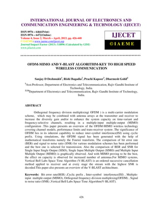 International Journal of Electronics and Communication Engineering & Technology (IJECET), ISSN
0976 – 6464(Print), ISSN 0976 – 6472(Online) Volume 4, Issue 2, March – April (2013), © IAEME
426
OFDM-MIMO AND V-BLAST ALGORITHM-KEY TO HIGH SPEED
WIRELESS COMMUNICATION
Sanjay D Deshmukh1
, Rishi Bagadia2
, Prachi Kapoor3
, Dharmesh Gohil4
1
Asst.Professor, Department of Electronics and Telecommunication, Rajiv Gandhi Institute of
Technology, India.
2,3,4
Department of Electronics and Telecommunication, Rajiv Gandhi Institute of Technology,
India.
ABSTRACT
Orthogonal frequency division multiplexing( OFDM ) is a multi-carrier modulation
scheme, which may be combined with antenna arrays at the transmitter and receiver to
increase the diversity gain and/or to enhance the system capacity on time-variant and
frequency-selective channels, resulting in a multiple-input multiple-output (MIMO)
configuration .This paper presents an overview of the OFDM-MIMO wireless technology
covering channel models, performance limits and trans-receiver system .The significance of
OFDM lies in its inherent capability to reduce inter-symbol interference(ISI) using cyclic
prefix. Using simulations, the OFDM signal has been generated with the help of
mathematical transforms namely the Fourier transform. The comparison of bit error rate
(BER) and signal to noise ratio (SNR) for various modulation schemes has been performed
and the best one is selected for transmission. Also the comparison of BER and SNR for
Single Input Single Output (SISO), Single Input Multiple Output (SIMO) and Multiple Input
Multiple Output (MIMO) is graphically observed. And with MIMO proving to be the best,
the effect on capacity is observed for increased number of antennas.For MIMO systems,
Vertical Bell Labs Space Time Algorithm (V-BLAST) is an ordered successive cancellation
method applied to receiver and at every stage the stream with the highest SNR is
decoded.This paper also presents an overview of the V-BLAST architechture.
Keywords: Bit error rate(BER) ,Cyclic prefix , Inter-symbol interference(ISI) , Multiple-
input multiple-output (MIMO), Orthogonal frequency division multiplexing(OFDM) , Signal
to noise ratio (SNR) ,Vertical Bell Labs Space Time Algorithm(V-BLAST).
INTERNATIONAL JOURNAL OF ELECTRONICS AND
COMMUNICATION ENGINEERING & TECHNOLOGY (IJECET)
ISSN 0976 – 6464(Print)
ISSN 0976 – 6472(Online)
Volume 4, Issue 2, March – April, 2013, pp. 426-440
© IAEME: www.iaeme.com/ijecet.asp
Journal Impact Factor (2013): 5.8896 (Calculated by GISI)
www.jifactor.com
IJECET
© I A E M E
 