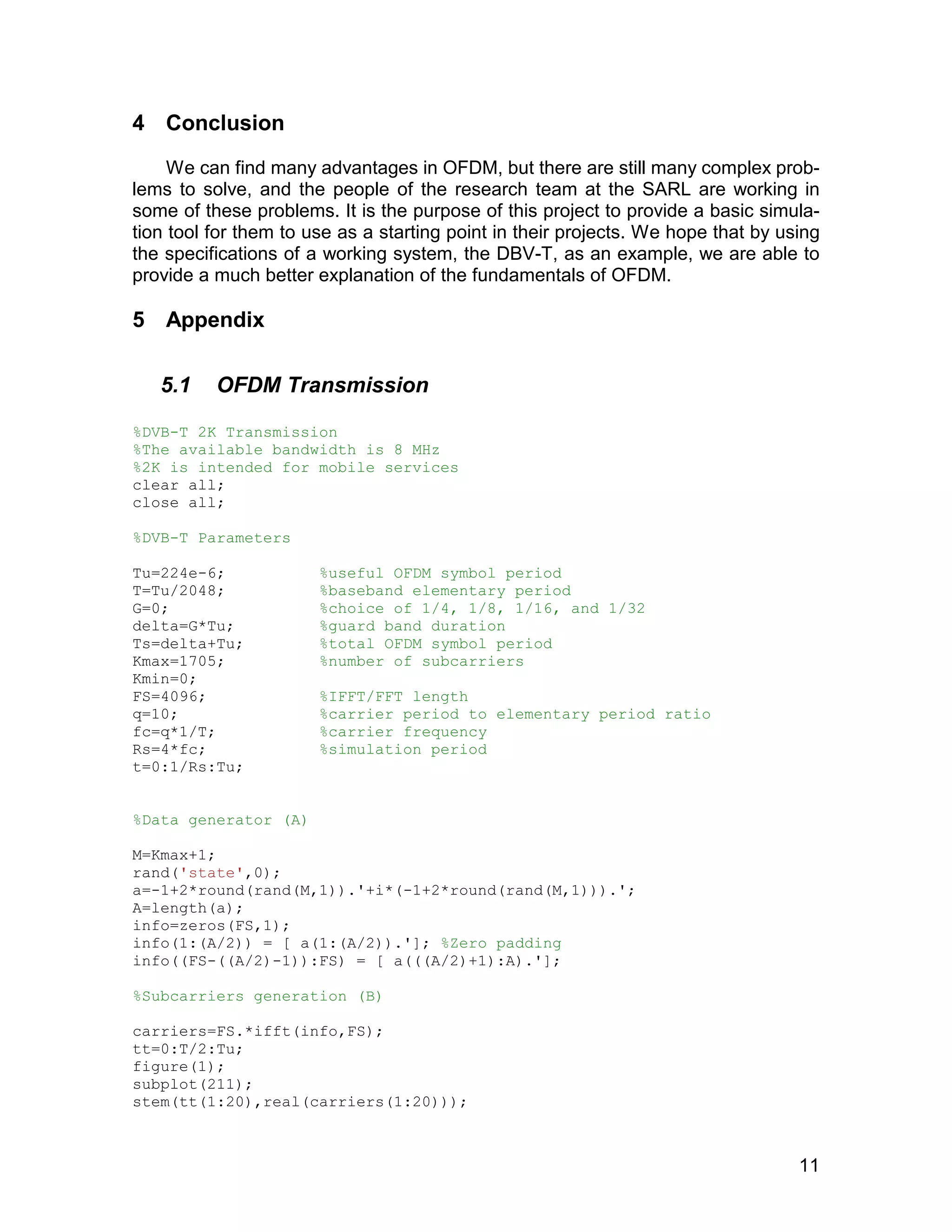 11 
4 Conclusion 
We can find many advantages in OFDM, but there are still many complex prob-lems 
to solve, and the people of the research team at the SARL are working in 
some of these problems. It is the purpose of this project to provide a basic simula-tion 
tool for them to use as a starting point in their projects. We hope that by using 
the specifications of a working system, the DBV-T, as an example, we are able to 
provide a much better explanation of the fundamentals of OFDM. 
5 Appendix 
5.1 OFDM Transmission 
%DVB-T 2K Transmission 
%The available bandwidth is 8 MHz 
%2K is intended for mobile services 
clear all; 
close all; 
%DVB-T Parameters 
Tu=224e-6; %useful OFDM symbol period 
T=Tu/2048; %baseband elementary period 
G=0; %choice of 1/4, 1/8, 1/16, and 1/32 
delta=G*Tu; %guard band duration 
Ts=delta+Tu; %total OFDM symbol period 
Kmax=1705; %number of subcarriers 
Kmin=0; 
FS=4096; %IFFT/FFT length 
q=10; %carrier period to elementary period ratio 
fc=q*1/T; %carrier frequency 
Rs=4*fc; %simulation period 
t=0:1/Rs:Tu; 
%Data generator (A) 
M=Kmax+1; 
rand('state',0); 
a=-1+2*round(rand(M,1)).'+i*(-1+2*round(rand(M,1))).'; 
A=length(a); 
info=zeros(FS,1); 
info(1:(A/2)) = [ a(1:(A/2)).']; %Zero padding 
info((FS-((A/2)-1)):FS) = [ a(((A/2)+1):A).']; 
%Subcarriers generation (B) 
carriers=FS.*ifft(info,FS); 
tt=0:T/2:Tu; 
figure(1); 
subplot(211); 
stem(tt(1:20),real(carriers(1:20))); 
 