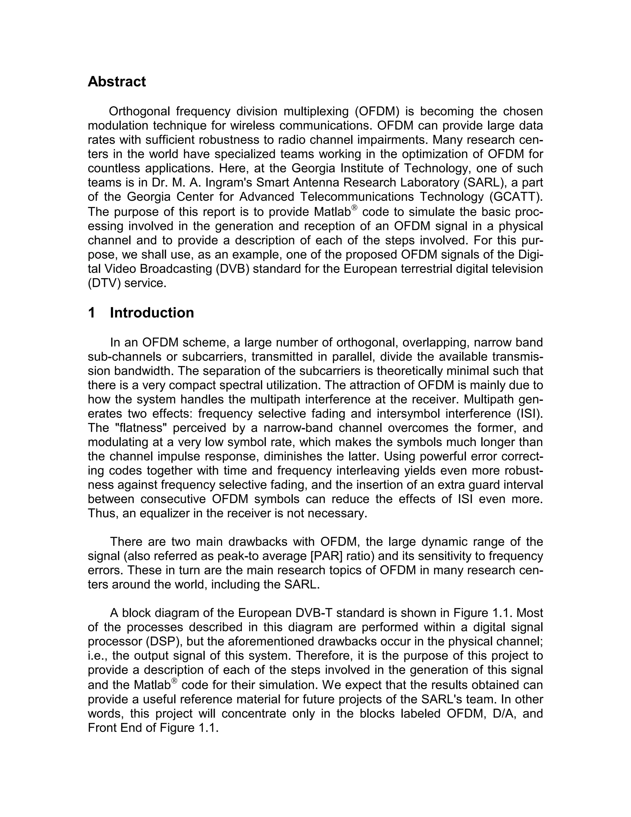 Abstract 
Orthogonal frequency division multiplexing (OFDM) is becoming the chosen 
modulation technique for wireless communications. OFDM can provide large data 
rates with sufficient robustness to radio channel impairments. Many research cen-ters 
in the world have specialized teams working in the optimization of OFDM for 
countless applications. Here, at the Georgia Institute of Technology, one of such 
teams is in Dr. M. A. Ingram’s Smart Antenna Research Laboratory (SARL), a part 
of the Georgia Center for Advanced Telecommunications Technology (GCATT). 
The purpose of this report is to provide Matlab code to simulate the basic proc-essing 
involved in the generation and reception of an OFDM signal in a physical 
channel and to provide a description of each of the steps involved. For this pur-pose, 
we shall use, as an example, one of the proposed OFDM signals of the Digi-tal 
Video Broadcasting (DVB) standard for the European terrestrial digital television 
(DTV) service. 
1 Introduction 
In an OFDM scheme, a large number of orthogonal, overlapping, narrow band 
sub-channels or subcarriers, transmitted in parallel, divide the available transmis-sion 
bandwidth. The separation of the subcarriers is theoretically minimal such that 
there is a very compact spectral utilization. The attraction of OFDM is mainly due to 
how the system handles the multipath interference at the receiver. Multipath gen-erates 
two effects: frequency selective fading and intersymbol interference (ISI). 
The "flatness" perceived by a narrow-band channel overcomes the former, and 
modulating at a very low symbol rate, which makes the symbols much longer than 
the channel impulse response, diminishes the latter. Using powerful error correct-ing 
codes together with time and frequency interleaving yields even more robust-ness 
against frequency selective fading, and the insertion of an extra guard interval 
between consecutive OFDM symbols can reduce the effects of ISI even more. 
Thus, an equalizer in the receiver is not necessary. 
There are two main drawbacks with OFDM, the large dynamic range of the 
signal (also referred as peak-to average [PAR] ratio) and its sensitivity to frequency 
errors. These in turn are the main research topics of OFDM in many research cen-ters 
around the world, including the SARL. 
A block diagram of the European DVB-T standard is shown in Figure 1.1. Most 
of the processes described in this diagram are performed within a digital signal 
processor (DSP), but the aforementioned drawbacks occur in the physical channel; 
i.e., the output signal of this system. Therefore, it is the purpose of this project to 
provide a description of each of the steps involved in the generation of this signal 
and the Matlab code for their simulation. We expect that the results obtained can 
provide a useful reference material for future projects of the SARL’s team. In other 
words, this project will concentrate only in the blocks labeled OFDM, D/A, and 
Front End of Figure 1.1. 
 