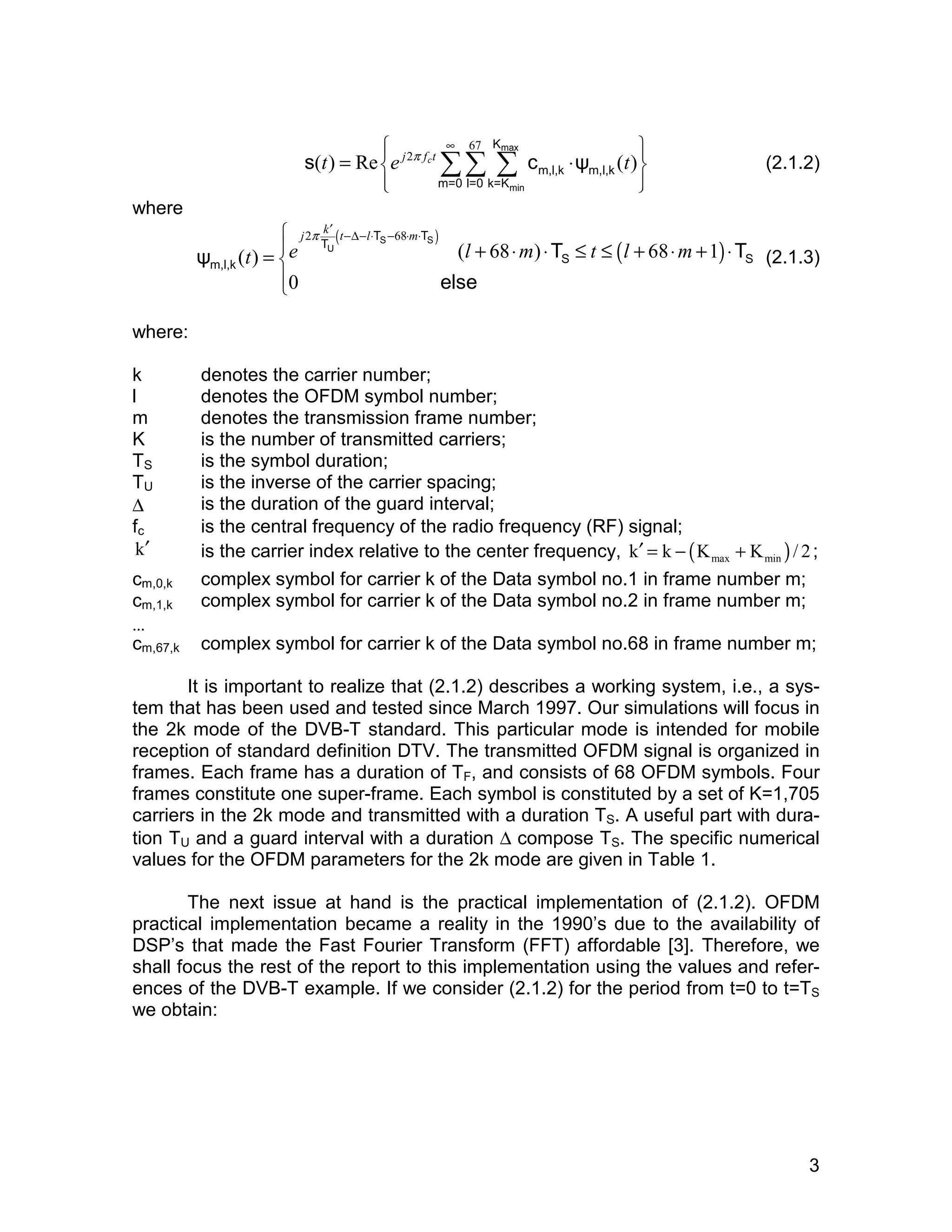 s c ψ (2.1.2) 
3 
 ∞ 67 
 
  
  
= ΣΣ Σ ⋅ max 
(t) Re e j2π fct (t) 
min 
K 
m,l,k m,l,k 
m=0 l=0 k=K 
where 
π ′ −Δ− ⋅ − ⋅ ⋅  
2 ( T T S 68 
T 
S 
) ( ) ψ ( ) ( 68 ) T 68 1 
T 
0 
j k t l m 
t e l m t l m 
= U 
+ ⋅ ⋅ ≤ ≤ + ⋅ + ⋅ 
m,l,k S S 
else 
(2.1.3) 
where: 
k denotes the carrier number; 
l denotes the OFDM symbol number; 
m denotes the transmission frame number; 
K is the number of transmitted carriers; 
TS is the symbol duration; 
TU is the inverse of the carrier spacing; 
Δ is the duration of the guard interval; 
fc is the central frequency of the radio frequency (RF) signal; 
k′ is the carrier index relative to the center frequency, ( ) max min k′ = k − K + K / 2 ; 
cm,0,k 
cm,1,k 
… 
cm,67,k 
complex symbol for carrier k of the Data symbol no.1 in frame number m; 
complex symbol for carrier k of the Data symbol no.2 in frame number m; 
complex symbol for carrier k of the Data symbol no.68 in frame number m; 
It is important to realize that (2.1.2) describes a working system, i.e., a sys-tem 
that has been used and tested since March 1997. Our simulations will focus in 
the 2k mode of the DVB-T standard. This particular mode is intended for mobile 
reception of standard definition DTV. The transmitted OFDM signal is organized in 
frames. Each frame has a duration of TF, and consists of 68 OFDM symbols. Four 
frames constitute one super-frame. Each symbol is constituted by a set of K=1,705 
carriers in the 2k mode and transmitted with a duration TS. A useful part with dura-tion 
TU and a guard interval with a duration Δ compose TS. The specific numerical 
values for the OFDM parameters for the 2k mode are given in Table 1. 
The next issue at hand is the practical implementation of (2.1.2). OFDM 
practical implementation became a reality in the 1990’s due to the availability of 
DSP’s that made the Fast Fourier Transform (FFT) affordable [3]. Therefore, we 
shall focus the rest of the report to this implementation using the values and refer-ences 
of the DVB-T example. If we consider (2.1.2) for the period from t=0 to t=TS 
we obtain: 
 