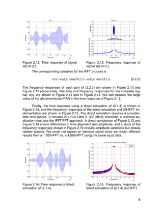 8 
150 
100 
50 
0 
-50 
-100 
2 4 6 8 10 12 14 
x 10-7 
-150 
S(t) 
Time (sec) 
Amplitude 
Figure 2.12: Time response of signal 
s(t) at (E). 
0 2 4 6 8 10 12 14 16 18 
x 107 
25 
20 
15 
10 
5 
0 
S(t) FFT 
Frequency (Hz) 
Magnitude 
-20 
-40 
-60 
-80 
-100 
0 2 4 6 8 10 12 14 16 18 
x 107 
-120 
Frequency (Hz) 
Power Spectral Density (dB/Hz) 
S(t) Welch PSD Estimate 
Figure 2.13: Frequency response of 
signal s(t) at (E). 
The corresponding operation for the IFFT process is 
( ) ( )cos(2 ) ( )sin(s t = uoftI t π fct − uoftQ t 2π fct). (2.2.3) 
The frequency responses of each part of (2.2.3) are shown in Figure 2.10 and 
Figure 2.11 respectively. The time and frequency responses for the complete sig-nal, 
s(t), are shown in Figure 2.12 and in Figure 2.13. We can observe the large 
value of the aforementioned PAR in the time response of Figure 2.12. 
Finally, the time response using a direct simulation of (2.1.4) is shown in 
Figure 2.14, and the frequency responses of the direct simulation and 2N-IFFT im-plementation 
are shown in Figure 2.15. The direct simulation requires a consider-able 
time (about 10 minutes in a Sun Ultra 5, 333 MHz); therefore, a practical ap-plication 
must use the IFFT/FFT approach. A direct comparison of Figure 2.12 and 
Figure 2.14 shows differences in time alignment and amplitude, and a study of the 
frequency responses shown in Figure 2.15 reveals amplitude variations but closely 
related spectra. We could not expect an identical signal since we obtain different 
results from a 1,705-IFFT vs. a 4,096-IFFT using the same input data. 
150 
100 
50 
0 
-50 
-100 
0 0.2 0.4 0.6 0.8 1 1.2 
x 10-6 
-150 
s(t) (eq. 2.1.4) 
Time (sec) 
Amplitude 
Figure 2.14: Time response of direct 
simulation of (2.1.4). 
-30 
-40 
-50 
-60 
-70 
-80 
-90 
-100 
-110 
0 2 4 6 8 10 12 14 16 18 
x 107 
-120 
Frequency (Hz) 
Power Spectral Density (dB/Hz) 
(2.1.4) vs. IFFT Welch PSD Estimate 
(2.1.4) 
IFFT 
Figure 2.15: Frequency response of 
direct simulation of (2.1.4) and IFFT. 
 
