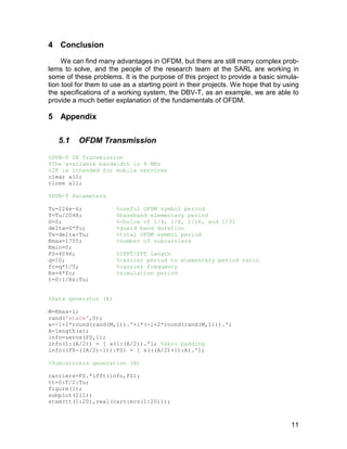 11 
4 Conclusion 
We can find many advantages in OFDM, but there are still many complex prob-lems 
to solve, and the people of the research team at the SARL are working in 
some of these problems. It is the purpose of this project to provide a basic simula-tion 
tool for them to use as a starting point in their projects. We hope that by using 
the specifications of a working system, the DBV-T, as an example, we are able to 
provide a much better explanation of the fundamentals of OFDM. 
5 Appendix 
5.1 OFDM Transmission 
%DVB-T 2K Transmission 
%The available bandwidth is 8 MHz 
%2K is intended for mobile services 
clear all; 
close all; 
%DVB-T Parameters 
Tu=224e-6; %useful OFDM symbol period 
T=Tu/2048; %baseband elementary period 
G=0; %choice of 1/4, 1/8, 1/16, and 1/32 
delta=G*Tu; %guard band duration 
Ts=delta+Tu; %total OFDM symbol period 
Kmax=1705; %number of subcarriers 
Kmin=0; 
FS=4096; %IFFT/FFT length 
q=10; %carrier period to elementary period ratio 
fc=q*1/T; %carrier frequency 
Rs=4*fc; %simulation period 
t=0:1/Rs:Tu; 
%Data generator (A) 
M=Kmax+1; 
rand('state',0); 
a=-1+2*round(rand(M,1)).'+i*(-1+2*round(rand(M,1))).'; 
A=length(a); 
info=zeros(FS,1); 
info(1:(A/2)) = [ a(1:(A/2)).']; %Zero padding 
info((FS-((A/2)-1)):FS) = [ a(((A/2)+1):A).']; 
%Subcarriers generation (B) 
carriers=FS.*ifft(info,FS); 
tt=0:T/2:Tu; 
figure(1); 
subplot(211); 
stem(tt(1:20),real(carriers(1:20))); 
 