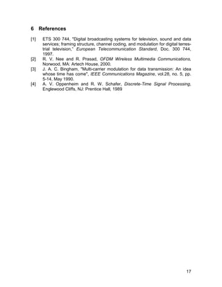 6 References 
[1] ETS 300 744, "Digital broadcasting systems for television, sound and data 
services; framing structure, channel coding, and modulation for digital terres-trial 
television,” European Telecommunication Standard, Doc. 300 744, 
17 
1997. 
[2] R. V. Nee and R. Prasad, OFDM Wireless Multimedia Communications, 
Norwood, MA: Artech House, 2000. 
[3] J. A. C. Bingham, "Multi-carrier modulation for data transmission: An idea 
whose time has come", IEEE Communications Magazine, vol.28, no. 5, pp. 
5-14, May 1990. 
[4] A. V. Oppenheim and R. W. Schafer, Discrete-Time Signal Processing, 
Englewood Cliffs, NJ: Prentice Hall, 1989 
