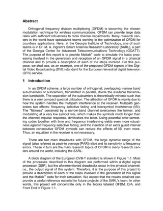 Abstract 
Orthogonal frequency division multiplexing (OFDM) is becoming the chosen 
modulation technique for wireless communications. OFDM can provide large data 
rates with sufficient robustness to radio channel impairments. Many research cen-ters 
in the world have specialized teams working in the optimization of OFDM for 
countless applications. Here, at the Georgia Institute of Technology, one of such 
teams is in Dr. M. A. Ingram’s Smart Antenna Research Laboratory (SARL), a part 
of the Georgia Center for Advanced Telecommunications Technology (GCATT). 
The purpose of this report is to provide Matlab code to simulate the basic proc-essing 
involved in the generation and reception of an OFDM signal in a physical 
channel and to provide a description of each of the steps involved. For this pur-pose, 
we shall use, as an example, one of the proposed OFDM signals of the Digi-tal 
Video Broadcasting (DVB) standard for the European terrestrial digital television 
(DTV) service. 
1 Introduction 
In an OFDM scheme, a large number of orthogonal, overlapping, narrow band 
sub-channels or subcarriers, transmitted in parallel, divide the available transmis-sion 
bandwidth. The separation of the subcarriers is theoretically minimal such that 
there is a very compact spectral utilization. The attraction of OFDM is mainly due to 
how the system handles the multipath interference at the receiver. Multipath gen-erates 
two effects: frequency selective fading and intersymbol interference (ISI). 
The "flatness" perceived by a narrow-band channel overcomes the former, and 
modulating at a very low symbol rate, which makes the symbols much longer than 
the channel impulse response, diminishes the latter. Using powerful error correct-ing 
codes together with time and frequency interleaving yields even more robust-ness 
against frequency selective fading, and the insertion of an extra guard interval 
between consecutive OFDM symbols can reduce the effects of ISI even more. 
Thus, an equalizer in the receiver is not necessary. 
There are two main drawbacks with OFDM, the large dynamic range of the 
signal (also referred as peak-to average [PAR] ratio) and its sensitivity to frequency 
errors. These in turn are the main research topics of OFDM in many research cen-ters 
around the world, including the SARL. 
A block diagram of the European DVB-T standard is shown in Figure 1.1. Most 
of the processes described in this diagram are performed within a digital signal 
processor (DSP), but the aforementioned drawbacks occur in the physical channel; 
i.e., the output signal of this system. Therefore, it is the purpose of this project to 
provide a description of each of the steps involved in the generation of this signal 
and the Matlab code for their simulation. We expect that the results obtained can 
provide a useful reference material for future projects of the SARL’s team. In other 
words, this project will concentrate only in the blocks labeled OFDM, D/A, and 
Front End of Figure 1.1. 
 