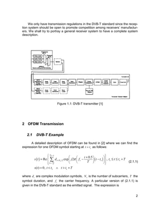 We only have transmission regulations in the DVB-T standard since the recep-tion 
system should be open to promote competition among receivers’ manufactur-ers. 
We shall try to portray a general receiver system to have a complete system 
Figure 1.1: DVB-T transmitter [1] 
Σ (2.1.1) 
2 
description. 
2 OFDM Transmission 
2.1 DVB-T Example 
A detailed description of OFDM can be found in [2] where we can find the 
expression for one OFDM symbol starting at t = ts as follows: 
 1 
    
     
     
s t d j f i t t t t t T 
= Re exp 2 − + 0.5 − , 
≤ ≤ + 
= < ∧ > + 
( ) ( ) 2 
2 
2 
( ) 0, 
Ns 
s 
Ns 
i N c s s s 
i 
s s 
T 
s t t t t t T 
π 
− 
+ 
=− 
where i d are complex modulation symbols, s N is the number of subcarriers, T the 
symbol duration, and c f the carrier frequency. A particular version of (2.1.1) is 
given in the DVB-T standard as the emitted signal. The expression is 
 