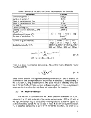Σ (2.1.4) 
x X j e (2.1.5) 
4 
Table 1: Numerical values for the OFDM parameters for the 2k mode 
Parameter 2k mode 
Elementary period T 7/64 μs 
Number of carriers K 1,705 
Value of carrier number Kmin 0 
Value of carrier number Kmax 1,704 
Duration TU 224 μs 
Carrier spacing 1/TU 4,464 Hz 
Spacing between carriers Kmin and 
Kmax(K-1)/TU 
7.61 MHz 
Allowed guard interval Δ/TU 1/4 1/8 1/16 1/32 
Duration of symbol part TU 2,048xT 
224 μs 
Duration of guard interval Δ 512xT 
56 μs 
256xT 
28 μs 
128xT 
14 μs 
64xT 
7 μs 
Symbol duration TS=Δ+TU 2,560xT 
280 μs 
2,304xT 
252 μs 
2,176xT 
238 μs 
2,112xT 
231 μs 
 max 
 
 j fct j k ( t 
) 
 
  
s t e π e π ′ −Δ 
2 2 / 
min 
0,0, 
( max ) 
min 
( ) Re 
/ 2. 
U 
K 
T 
K 
c 
with k k K K 
k 
k 
= 
= 
′= − + 
There is a clear resemblance between (2.1.4) and the Inverse Discrete Fourier 
Transform (IDFT): 
N-1 2 nq 1 N 
π = Σ 
n N q 
q=0 
Since various efficient FFT algorithms exist to perform the DFT and its inverse, it is 
a convenient form of implementation to generate N samples xn corresponding to 
the useful part, TU long, of each symbol. The guard interval is added by taking cop-ies 
of the last NΔ/TU of these samples and appending them in front. A subsequent 
up-conversion then gives the real signal s(t) centered on the frequency c f . 
2.2 FFT Implementation 
The first task to consider is that the OFDM spectrum is centered on c f ; i.e., 
subcarrier 1 is 7.61 
2 MHz to the left of the carrier and subcarrier 1,705 is 7.61 
2 MHz to 
the right. One simple way to achieve the centering is to use a 2N-IFFT [2] and T/2 
as the elementary period. As we can see in Table 1, the OFDM symbol duration, 
TU, is specified considering a 2,048-IFFT (N=2,048); therefore, we shall use a 
 