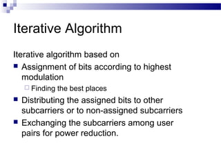 Iterative Algorithm
Iterative algorithm based on
 Assignment of bits according to highest
modulation
 Finding





the best places

Distributing the assigned bits to other
subcarriers or to non-assigned subcarriers
Exchanging the subcarriers among user
pairs for power reduction.

 