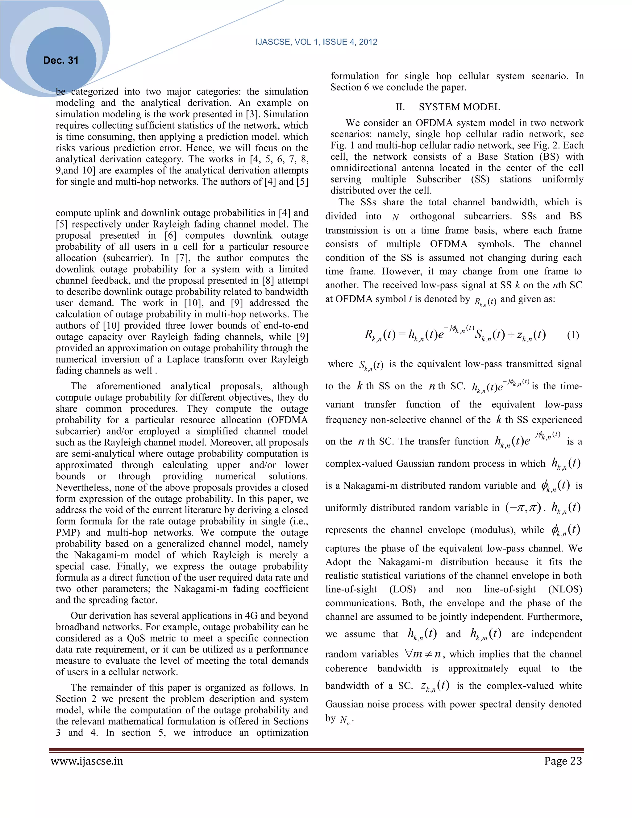 IJASCSE, VOL 1, ISSUE 4, 2012

Dec. 31
                                                                     formulation for single hop cellular system scenario. In
  be categorized into two major categories: the simulation           Section 6 we conclude the paper.
  modeling and the analytical derivation. An example on                               II.     SYSTEM MODEL
  simulation modeling is the work presented in [3]. Simulation
  requires collecting sufficient statistics of the network, which         We consider an OFDMA system model in two network
  is time consuming, then applying a prediction model, which          scenarios: namely, single hop cellular radio network, see
  risks various prediction error. Hence, we will focus on the         Fig. 1 and multi-hop cellular radio network, see Fig. 2. Each
  analytical derivation category. The works in [4, 5, 6, 7, 8,        cell, the network consists of a Base Station (BS) with
  9,and 10] are examples of the analytical derivation attempts        omnidirectional antenna located in the center of the cell
  for single and multi-hop networks. The authors of [4] and [5]       serving multiple Subscriber (SS) stations uniformly
                                                                      distributed over the cell.
                                                                        The SSs share the total channel bandwidth, which is
  compute uplink and downlink outage probabilities in [4] and       divided into N orthogonal subcarriers. SSs and BS
  [5] respectively under Rayleigh fading channel model. The
  proposal presented in [6] computes downlink outage                transmission is on a time frame basis, where each frame
  probability of all users in a cell for a particular resource      consists of multiple OFDMA symbols. The channel
  allocation (subcarrier). In [7], the author computes the          condition of the SS is assumed not changing during each
  downlink outage probability for a system with a limited           time frame. However, it may change from one frame to
  channel feedback, and the proposal presented in [8] attempt       another. The received low-pass signal at SS k on the nth SC
  to describe downlink outage probability related to bandwidth
  user demand. The work in [10], and [9] addressed the              at OFDMA symbol t is denoted by Rk ,n (t ) and given as:
  calculation of outage probability in multi-hop networks. The
  authors of [10] provided three lower bounds of end-to-end                                              jk ,n ( t )
  outage capacity over Rayleigh fading channels, while [9]                   Rk ,n (t ) = hk ,n (t )e                    S k , n ( t )  zk , n ( t )                 (1)
  provided an approximation on outage probability through the
  numerical inversion of a Laplace transform over Rayleigh          where Sk ,n (t ) is the equivalent low-pass transmitted signal
  fading channels as well .
                                                                                                                                     jk ,n ( t )
      The aforementioned analytical proposals, although             to the k th SS on the n th SC. hk ,n (t )e                                       is the time-
  compute outage probability for different objectives, they do
  share common procedures. They compute the outage                  variant transfer function of the equivalent low-pass
  probability for a particular resource allocation (OFDMA           frequency non-selective channel of the k th SS experienced
  subcarrier) and/or employed a simplified channel model                                                                                              jk ,n ( t )
  such as the Rayleigh channel model. Moreover, all proposals       on the n th SC. The transfer function                       hk ,n (t )e                           is a
  are semi-analytical where outage probability computation is
  approximated through calculating upper and/or lower               complex-valued Gaussian random process in which                                           hk ,n (t )
  bounds or through providing numerical solutions.
  Nevertheless, none of the above proposals provides a closed       is a Nakagami-m distributed random variable and                                      k ,n (t )     is
  form expression of the outage probability. In this paper, we
  address the void of the current literature by deriving a closed   uniformly distributed random variable in                         (  ,  ) . hk ,n (t )
  form formula for the rate outage probability in single (i.e.,
  PMP) and multi-hop networks. We compute the outage                represents the channel envelope (modulus), while                                          k ,n (t )
  probability based on a generalized channel model, namely          captures the phase of the equivalent low-pass channel. We
  the Nakagami-m model of which Rayleigh is merely a
  special case. Finally, we express the outage probability          Adopt the Nakagami-m distribution because it fits the
  formula as a direct function of the user required data rate and   realistic statistical variations of the channel envelope in both
  two other parameters; the Nakagami-m fading coefficient           line-of-sight (LOS) and non line-of-sight (NLOS)
  and the spreading factor.                                         communications. Both, the envelope and the phase of the
      Our derivation has several applications in 4G and beyond      channel are assumed to be jointly independent. Furthermore,
  broadband networks. For example, outage probability can be
  considered as a QoS metric to meet a specific connection          we assume that          hk ,n (t ) and hk ,m (t ) are independent
  data rate requirement, or it can be utilized as a performance     random variables m  n , which implies that the channel
  measure to evaluate the level of meeting the total demands
  of users in a cellular network.                                   coherence bandwidth is approximately equal to the
      The remainder of this paper is organized as follows. In       bandwidth of a SC.         zk , n ( t )   is the complex-valued white
  Section 2 we present the problem description and system
                                                                    Gaussian noise process with power spectral density denoted
  model, while the computation of the outage probability and
  the relevant mathematical formulation is offered in Sections      by N o .
  3 and 4. In section 5, we introduce an optimization

 www.ijascse.in                                                                                                                                            Page 23
 