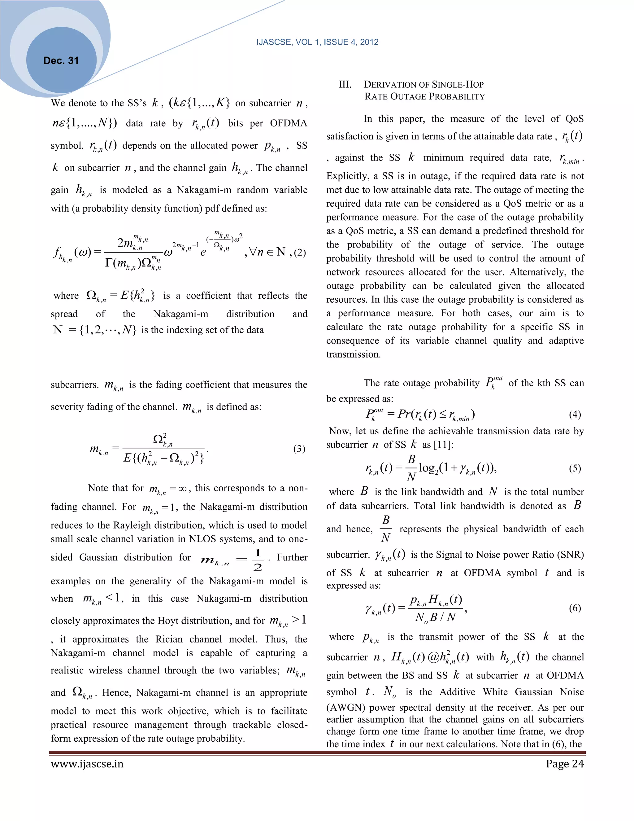 IJASCSE, VOL 1, ISSUE 4, 2012

Dec. 31

                                                                                                        III.   DERIVATION OF SINGLE-HOP
                                                                                                               RATE OUTAGE PROBABILITY
 We denote to the SS’s k ,                 (k {1,..., K} on subcarrier n ,
 n {1,...., N }) data rate by rk ,n (t ) bits per OFDMA                                                       In this paper, the measure of the level of QoS
                                                                                                     satisfaction is given in terms of the attainable data rate ,             rk (t )
 symbol.       rk ,n (t ) depends on the allocated power pk ,n , SS
                                                                                                     , against the SS k minimum required data rate,                          rk ,min .
 k on subcarrier n , and the channel gain hk ,n . The channel
                                                                                                     Explicitly, a SS is in outage, if the required data rate is not
 gain      hk ,n     is modeled as a Nakagami-m random variable                                      met due to low attainable data rate. The outage of meeting the
 with (a probability density function) pdf defined as:                                               required data rate can be considered as a QoS metric or as a
                                                                                                     performance measure. For the case of the outage probability
                               m
                                                                     mk ,n                           as a QoS metric, a SS can demand a predefined threshold for
                                                                (          ) 2
                           2mk ,k ,n           2 mk ,n 1            k , n                          the probability of the outage of service. The outage
  f h ( ) =                    n
                                                           e                      , n  N , (2)
                        (mk ,n )k ,n
   k ,n                                m                                                             probability threshold will be used to control the amount of
                                     n
                                                                                                     network resources allocated for the user. Alternatively, the
                                                                                                     outage probability can be calculated given the allocated
 where k ,n = E{hk ,n } is a coefficient that reflects the
                                   2
                                                                                                     resources. In this case the outage probability is considered as
 spread            of       the        Nakagami-m                        distribution        and     a performance measure. For both cases, our aim is to
 N = {1,2,                 , N } is the indexing set of the data                                     calculate the rate outage probability for a specific SS in
                                                                                                     consequence of its variable channel quality and adaptive
                                                                                                     transmission.

 subcarriers.        mk ,n    is the fading coefficient that measures the                                      The rate outage probability             Pkout   of the kth SS can
                                                                                                     be expressed as:
 severity fading of the channel.                  mk ,n is defined as:
                                                                                                               Pkout = Pr(rk (t )  rk ,min )                                   (4)
                                                                                                      Now, let us define the achievable transmission data rate by
                                   2 ,n
                                    k                                                                subcarrier n of SS k as [11]:
               mk ,n     =                       .                                            (3)
                           E{(hk ,n  k ,n )2 }
                               2
                                                                                                                       B
                                                                                                                          log2(1   k ,n (t )),
                                                                                                               rk ,n (t ) =                               (5)
                                                                                                                       N
               Note that for mk ,n =  , this corresponds to a non-                                   where B is the link bandwidth and N is the total number
 fading channel. For mk ,n = 1 , the Nakagami-m distribution                                         of data subcarriers. Total link bandwidth is denoted as                     B
 reduces to the Rayleigh distribution, which is used to model                                                      B
                                                                                                     and hence,           represents the physical bandwidth of each
 small scale channel variation in NLOS systems, and to one-                                                        N
 sided Gaussian distribution for mk ,n = 1 . Further                                                 subcarrier.  k ,n (t ) is the Signal to Noise power Ratio (SNR)
                                                 2
                                                                                                     of SS k at subcarrier n at OFDMA symbol t and is
 examples on the generality of the Nakagami-m model is                                               expressed as:
 when        mk ,n < 1 ,       in this case Nakagami-m distribution                                                              pk ,n H k ,n (t )
                                                                                                                k ,n ( t ) =                      ,                            (6)
 closely approximates the Hoyt distribution, and for                                    mk ,n > 1                                 No B / N
 , it approximates the Rician channel model. Thus, the                                                where    pk ,n is the transmit power of the SS k at the
 Nakagami-m channel model is capable of capturing a                                                                                          2
                                                                                                     subcarrier n , H k ,n (t ) @ hk ,n (t ) with          hk ,n (t )   the channel
 realistic wireless channel through the two variables;                                      mk ,n    gain between the BS and SS k at subcarrier n at OFDMA
 and       k ,n .   Hence, Nakagami-m channel is an appropriate                                     symbol    t . No           is the Additive White Gaussian Noise
 model to meet this work objective, which is to facilitate                                           (AWGN) power spectral density at the receiver. As per our
                                                                                                     earlier assumption that the channel gains on all subcarriers
 practical resource management through trackable closed-
                                                                                                     change form one time frame to another time frame, we drop
 form expression of the rate outage probability.
                                                                                                     the time index t in our next calculations. Note that in (6), the
 www.ijascse.in                                                                                                                                                           Page 24
 
