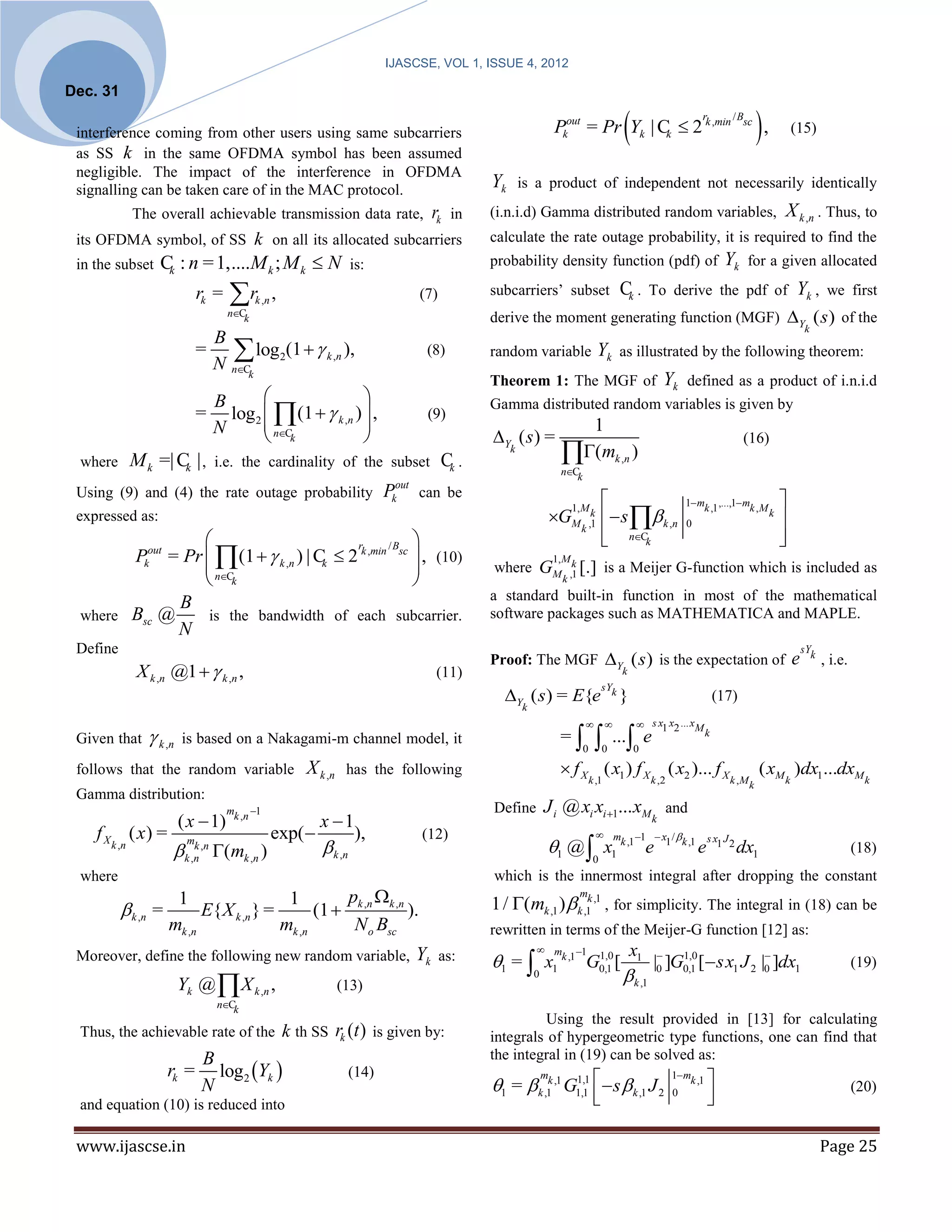 IJASCSE, VOL 1, ISSUE 4, 2012

Dec. 31

 interference coming from other users using same subcarriers                                                                                     
                                                                                                                        Pkout = Pr Yk | Ck  2 k ,min
                                                                                                                                                                         r          / Bsc
                                                                                                                                                                                            ,           (15)
 as SS k in the same OFDMA symbol has been assumed
 negligible. The impact of the interference in OFDMA
 signalling can be taken care of in the MAC protocol.                                              Yk       is a product of independent not necessarily identically

             The overall achievable transmission data rate,                              rk   in   (i.n.i.d) Gamma distributed random variables,                                                     X k ,n . Thus, to
 its OFDMA symbol, of SS k on all its allocated subcarriers                                        calculate the rate outage probability, it is required to find the
 in the subset   C : n = 1,....M k ; M k  N
                  k                                                   is:                          probability density function (pdf) of                                         Yk      for a given allocated

                            rk =   r      k ,n   ,                                 (7)            subcarriers’ subset                           Ck .     To derive the pdf of                           Yk ,       we first
                                   nCk
                                                                                                   derive the moment generating function (MGF) Y ( s ) of the
                                                                                                                                                                                                             k
                              B
                            =
                              N
                                     log (1  
                                    nCk
                                                      2       k ,n   ),               (8)          random variable                      Yk       as illustrated by the following theorem:
                                                                                                   Theorem 1: The MGF of                                      Yk     defined as a product of i.n.i.d
                    B                      
                 = log 2  (1   k ,n )  ,
                                                                                                   Gamma distributed random variables is given by
                                                     (9)
                    N        nC                                                                                          1
                             k                                                                   Y ( s ) =                                                                           (16)
 where M k =| C | , i.e. the cardinality of the subset Ck .
               k
                                                                                                        k
                                                                                                                          (mk ,n )
                                                                                                                          nCk

 Using (9) and (4) the rate outage probability                                Pkout can be                                                                          1 mk ,1 ,...,1 mk , M         
                                                                                                                    GM                      s  k ,n
                                                                                                                             1, M k
 expressed as:
                                                                                                                                k ,1                                 0
                                                                                                                                                                                                 k
                                                                                                                                                                                                     
                                                 /B 
                                                                                                                                            nCk
                                                                                                                                                                                                    
                                                                                                                                                                                                     
       Pkout = Pr  (1   k ,n ) | Ck  2 k ,min sc  , (10)
                                           r

                   nC                               
                                                                                                                        1, M k
                                                                                                   where GM                       [.] is a Meijer G-function which is included as
                   k                                                                                                     k ,1
                                                                                                   a standard built-in function in most of the mathematical
              B
 where Bsc @       is the bandwidth of each subcarrier.                                            software packages such as MATHEMATICA and MAPLE.
              N
 Define                                                                                                                                                                                                      sYk
                                                                                                   Proof: The MGF Y ( s ) is the expectation of                                                         e         , i.e.
             X k ,n @1   k ,n ,                                                         (11)                                                   k

                                                                                                     Y ( s) = E{e
                                                                                                                                           sYk
                                                                                                                                                 }                            (17)
                                                                                                            k
                                                                                                                                                     s x1 x2 ... xM
 Given that     k ,n   is based on a Nakagami-m channel model, it                                                        =                  ... e                  k
                                                                                                                                  0        0         0

 follows that the random variable                         X k ,n     has the following                                     f X ( x1 ) f X ( x2 )... f X                                      ( xM )dx1...dxM
                                                                                                                                      k ,1                k ,2                     k ,M k            k                        k
 Gamma distribution:
                                   mk ,n 1                                                        Define           J i @ xi xi 1... xM and
                        ( x  1)                            x 1                                                                                          k
    f X ( x) =                                    exp(                ),            (12)                                                m 1  x / 
                                                              k ,n                                                 1 @  x
                         mk ,n                                                                                                                                               s x1 J 2
                                (mk ,n )
                                                                                                                                            k ,1  1 k ,1
      k ,n
                         k ,n                                                                                                             1               e              e              dx1                                 (18)
                                                                                                                                       0
 where                                                                                             which is the innermost integral after dropping the constant
                      1                   1        p                                                                 k           m
                                                                                                   1 / (mk ,1 )  k ,1 ,1 , for simplicity. The integral in (18) can be
           k ,n =         E{ X k ,n } =       (1  k ,n k ,n ).
                     mk ,n               mk ,n      N o Bsc                                        rewritten in terms of the Meijer-G function [12] as:
                                                                                                                 m           1                     x1
 Moreover, define the following new random variable,                                Yk    as:      1 =  x1 k ,1 G0,1 [
                                                                                                                   1,0                                        1,0             
                                                                                                                                                          |0 ]G0,1 [ sx1 J 2 |0 ]dx1                                       (19)
                        Yk @  X k ,n ,                            (13)
                                                                                                                0                                 k ,1
                                 nCk
                                                                                                             Using the result provided in [13] for calculating
 Thus, the achievable rate of the k th SS                          rk (t )   is given by:          integrals of hypergeometric type functions, one can find that
                            B                                                                      the integral in (19) can be solved as:
                     rk =     log2 Yk                               (14)
                                                                                                   1 =  k ,1k ,1 G1,1   s  k ,1 J 2                                     
                                                                                                                    m
                                                                                                                    1,1                                          1mk ,1
                            N                                                                                                                                                                                               (20)
 and equation (10) is reduced into
                                                                                                                                                               0           
                                                                                                                                                                             

 www.ijascse.in                                                                                                                                                                                                    Page 25
 