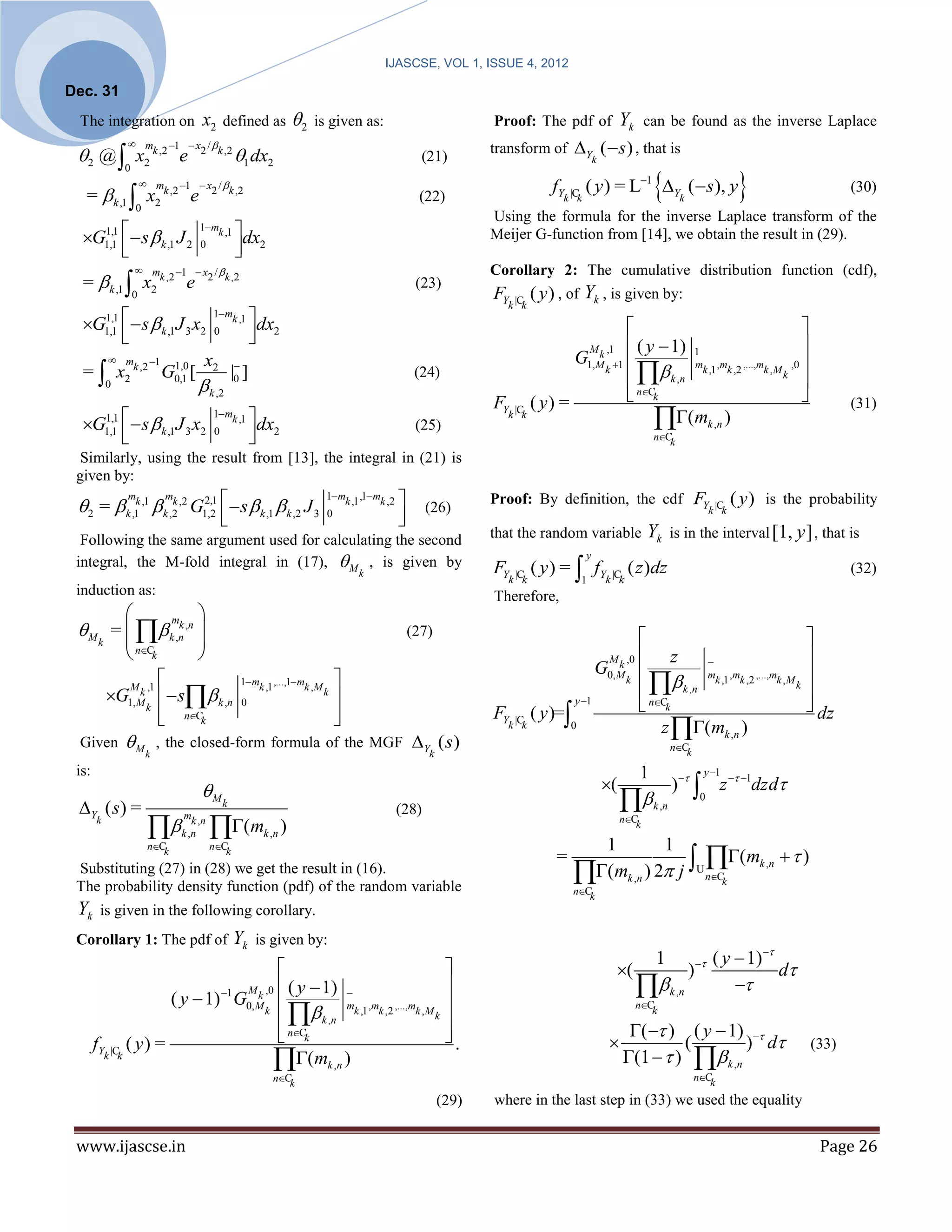IJASCSE, VOL 1, ISSUE 4, 2012

Dec. 31
 The integration on                  x2      defined as     2   is given as:                           Proof: The pdf of                     Yk     can be found as the inverse Laplace
                  m 1  x / 
                                                                                                        transform of Y (  s ) , that is
 2 @  x           2
                      k ,2
                             e2 k ,2
                                     1            dx2                                     (21)                                      k


                                                                                                                                                                                    
                0
                    m 1  x /                                                                                       fY        ( y ) = L1 Y (  s), y
                 
                                                                                                                                                                                                        (30)
   =       k ,1     x2
                         k ,2  2 k ,2
                                 e                                                        (22)                           k |Ck                                  k
                  0
                                                                                                        Using the formula for the inverse Laplace transform of the
  G   s  k ,1 J 2                            dx
           1,1                       1mk ,1
                                                                                                        Meijer G-function from [14], we obtain the result in (29).
     
          1,1                       0            2
                                                 
                  m         1  x2 / k ,2                                                            Corollary 2: The cumulative distribution function (cdf),
  =  k ,1  x2 k ,2 e                                                                    (23)
                 0                                                                                      FY         ( y ) , of Yk , is given by:
                                                                                                           k |Ck

  G1,1   s  k ,1 J 3 x2 0        dx
     1,1                                 1mk ,1

                                     2                                                                                                                                         
                                                                                                                                                ( y  1) 1                     
                                                                                                                                  M k ,1
       m 1               x2                                                                                               G                     mk ,1 ,mk ,2 ,...,mk ,M k ,0 
                                                                                                                                                   k ,n
  =  x2 k ,2 G0,1 [1,0                                                                                                          1, M k 1
                                 | ]                                                      (24)
     0                     k ,2 0                                                                                                                                                
                                                                                                        FY         ( y) =                         nCk                                                (31)
  G   s  k ,1 J 3 x2
     
           1,1                           1mk ,1
                                                      dx
                                                       2
                                                                                          (25)
                                                                                                           k |Ck
                                                                                                                                                         ( mk ,n )
          1,1                           0
                                                                                                                                                      nCk

  Similarly, using the result from [13], the integral in (21) is
 given by:

 2 =  k ,1k ,1  k ,2 ,2 G1,2   s  k ,1  k ,2 J 3                               
                 m    k  m  2,1                                    1mk ,1 ,1mk ,2                     Proof: By definition, the cdf FY                                            ( y ) is the probability
                                                                                             (26)                                                                           k |C
                                                                 0                  
                                                                                      
                                                                                                                                                                                k

  Following the same argument used for calculating the second                                           that the random variable                     Yk       is in the interval [1, y ] , that is
 integral, the M-fold integral in (17),  M , is given by                                               FY         ( y ) =  fY
                                                                                                                                 y
                                                                                                                                                 ( z )dz                                                (32)
                                                                          k
                                                                                                           k |Ck                1        k |Ck
 induction as:                                                                                          Therefore,
                 mk 
  M =   k ,n ,n                               (27)                                                                                                                         
    k    nC        
         k                                                                                                                             M k ,0     z                          
                                                                                                                                     G               mk ,1 ,mk ,2 ,...,mk ,M k 
                                                                                                                                                     k ,n
                        1 mk ,1 ,...,1 mk ,M 
                                                                                                                                         0, M k

      G1,M   s k ,n 0                                                                                                                                                       
         M k ,1                                k
                                                                                                                            y 1
                                                                                                                                                    nCk                         dz
            k
                 nCk
                                                
                                                                                                       FY         ( y )=
                                                                                                           k |Ck            0                          z (mk ,n )
 Given  M , the closed-form formula of the MGF Y ( s )                                                                                                      nCk
                     k                                                                       k
 is:                                                                                                                                               1                    y 1
                                     M                                                                                                  (                   )             z  1dzd
 Y ( s ) =                                  k
                                                                                      (28)                                                           k ,n
                                                                                                                                                                       0


                                       (mk ,n )                                                                                           nCk
       k                      mk ,n
                              k ,n
                                                                                                                               1         1
                                                                                                                                                (m   )
                     nCk                nCk

                                                                                                                             (mk ,n ) 2 j U nCk k ,n
                                                                                                                       =
 Substituting (27) in (28) we get the result in (16).
 The probability density function (pdf) of the random variable                                                               nCk
 Yk     is given in the following corollary.
 Corollary 1: The pdf of                         Yk   is given by:
                                                                                                                                                       1                     ( y  1) 
                                                                                                                                          (                       )                 d
                                  M k ,0  ( y  1) 
                     ( y  1) 1 G0,M 
                                                                                                                                                           k ,n               
                                                     mk ,1 ,mk ,2 ,...,mk , M 
                                           k ,n
                                                                                                                                                   nCk
                                      k                                     k
                                                                               
                                          nCk                                .                                                              (  ) ( y  1) 
       fY |C ( y ) =                                                                                                                                  (        ) d                             (33)
         k k
                                            (mk ,n )                                                                                        (1   )  k ,n
                                                        nCk                                                                                                          nCk

                                                                                                 (29)   where in the last step in (33) we used the equality


 www.ijascse.in                                                                                                                                                                                   Page 26
 
