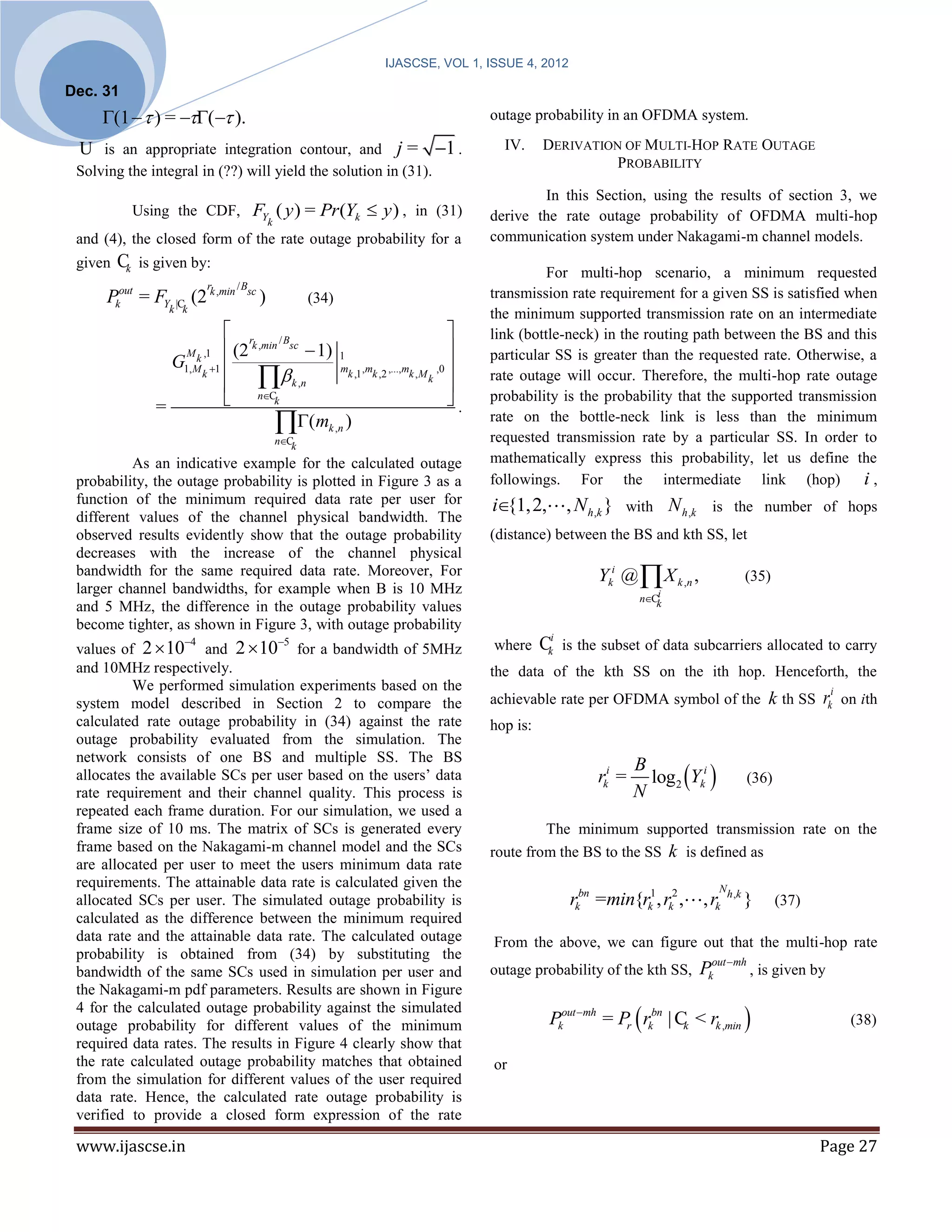 IJASCSE, VOL 1, ISSUE 4, 2012

Dec. 31
     (1   ) = ( ).                                                                   outage probability in an OFDMA system.

 U is an appropriate integration contour, and j = 1 .                                         IV.     DERIVATION OF MULTI-HOP RATE OUTAGE
                                                                                                                 PROBABILITY
 Solving the integral in (??) will yield the solution in (31).
                                                                                                     In this Section, using the results of section 3, we
              Using the CDF, FY ( y ) = Pr (Yk  y ) , in (31)                               derive the rate outage probability of OFDMA multi-hop
                                                       k
 and (4), the closed form of the rate outage probability for a                               communication system under Nakagami-m channel models.
 given   Ck     is given by:
                                                                                                       For multi-hop scenario, a minimum requested
          out                      rk ,min / Bsc
      P         = FY          (2                   )              (34)                       transmission rate requirement for a given SS is satisfied when
         k            k |Ck
                                                                                             the minimum supported transmission rate on an intermediate
                                        r /B                                               link (bottle-neck) in the routing path between the BS and this
                          M k ,1        (2 k ,min sc  1) 1                                particular SS is greater than the requested rate. Otherwise, a
                       G                                   mk ,1 ,mk ,2 ,...,mk , M ,0 
                                         k ,n
                         1, M k 1
                                                                                   k
                                                                                        
                                                                                             rate outage will occur. Therefore, the multi-hop rate outage

                  =                          nCk                                      .   probability is the probability that the supported transmission
                                                    ( mk ,n )
                                                           nCk
                                                                                             rate on the bottle-neck link is less than the minimum
                                                                                             requested transmission rate by a particular SS. In order to
          As an indicative example for the calculated outage                                 mathematically express this probability, let us define the
 probability, the outage probability is plotted in Figure 3 as a                             followings. For the intermediate link (hop)                 i,
 function of the minimum required data rate per user for                                     i{1,2,       , N h ,k }   with     N h ,k     is the number of hops
 different values of the channel physical bandwidth. The
 observed results evidently show that the outage probability                                 (distance) between the BS and kth SS, let
 decreases with the increase of the channel physical
 bandwidth for the same required data rate. Moreover, For                                                        Yki @  X k ,n ,                     (35)
 larger channel bandwidths, for example when B is 10 MHz
                                                                                                                          nCi
                                                                                                                             k
 and 5 MHz, the difference in the outage probability values
 become tighter, as shown in Figure 3, with outage probability
                          4
 values of 2  10 and 2  10 for a bandwidth of 5MHz
                                                           5                                where     Cki is the subset of data subcarriers allocated to carry
 and 10MHz respectively.                                                                     the data of the kth SS on the ith hop. Henceforth, the
          We performed simulation experiments based on the
 system model described in Section 2 to compare the                                          achievable rate per OFDMA symbol of the k th SS                        rki   on ith
 calculated rate outage probability in (34) against the rate                                 hop is:
 outage probability evaluated from the simulation. The
 network consists of one BS and multiple SS. The BS
                                                                                                                           log2 Yki 
 allocates the available SCs per user based on the users’ data
                                                                                                                         B
                                                                                                                 rki =                                (36)
 rate requirement and their channel quality. This process is                                                             N
 repeated each frame duration. For our simulation, we used a
 frame size of 10 ms. The matrix of SCs is generated every                                            The minimum supported transmission rate on the
 frame based on the Nakagami-m channel model and the SCs                                     route from the BS to the SS k is defined as
 are allocated per user to meet the users minimum data rate
 requirements. The attainable data rate is calculated given the                                                                              N h ,k
 allocated SCs per user. The simulated outage probability is                                                rkbn =min{rk1, rk2 ,          , rk        }      (37)
 calculated as the difference between the minimum required
 data rate and the attainable data rate. The calculated outage                               From the above, we can figure out that the multi-hop rate
 probability is obtained from (34) by substituting the
 bandwidth of the same SCs used in simulation per user and                                   outage probability of the kth SS,            Pkout mh , is given by
 the Nakagami-m pdf parameters. Results are shown in Figure
                                                                                                        Pkout mh = Pr  rkbn | C < rk ,min 
 4 for the calculated outage probability against the simulated
 outage probability for different values of the minimum                                                                          k                                         (38)
 required data rates. The results in Figure 4 clearly show that
 the rate calculated outage probability matches that obtained                                or
 from the simulation for different values of the user required
 data rate. Hence, the calculated rate outage probability is
 verified to provide a closed form expression of the rate

 www.ijascse.in                                                                                                                                                     Page 27
 
