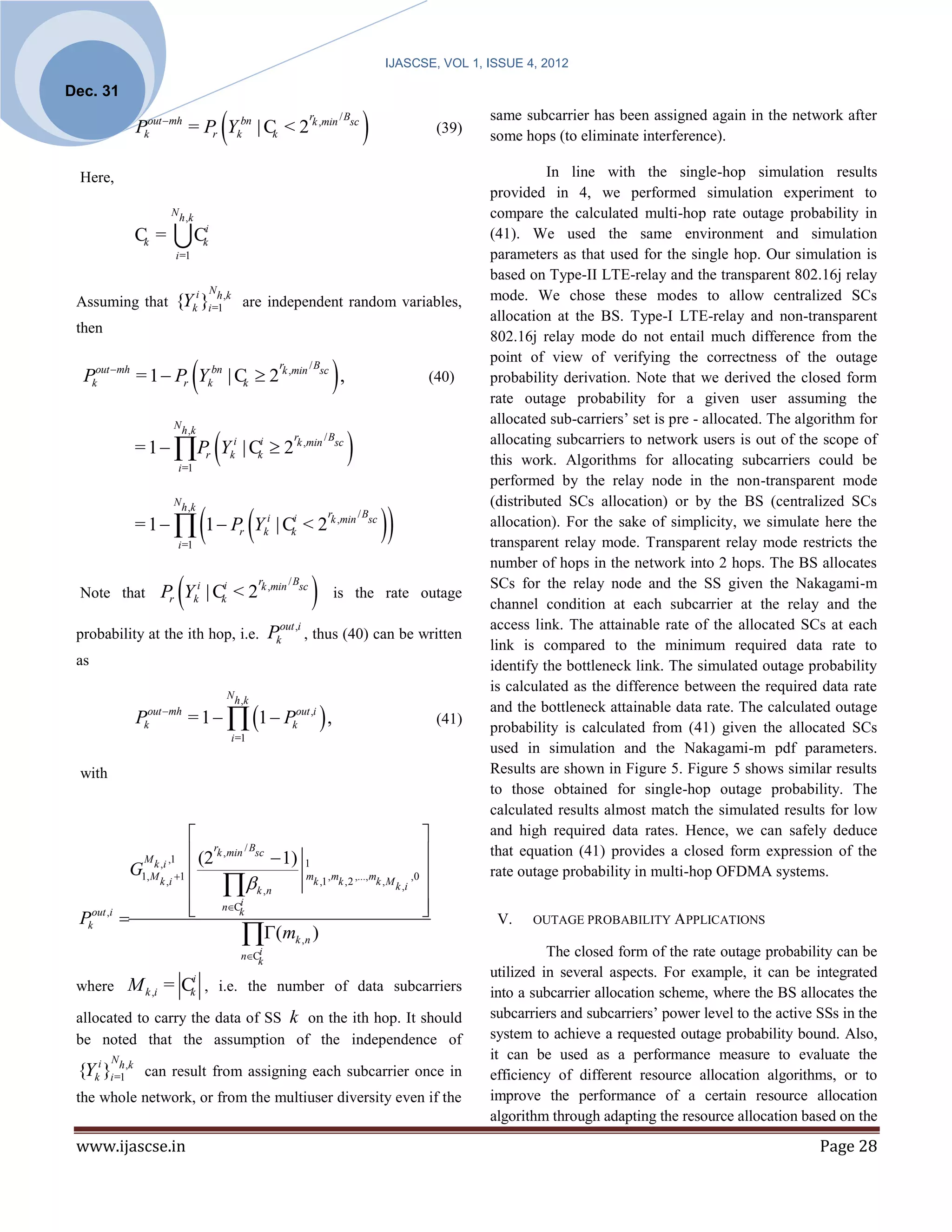 IJASCSE, VOL 1, ISSUE 4, 2012

Dec. 31

                                                
               Pkout mh = Pr Ykbn | Ck < 2 k ,min
                                                                                 r        / Bsc
                                                                                                                 (39)
                                                                                                                          same subcarrier has been assigned again in the network after
                                                                                                                          some hops (to eliminate interference).

 Here,                                                                                                                              In line with the single-hop simulation results
                                                                                                                          provided in 4, we performed simulation experiment to
                        N h ,k                                                                                            compare the calculated multi-hop rate outage probability in
               Ck =                 Cki                                                                                   (41). We used the same environment and simulation
                             i =1                                                                                         parameters as that used for the single hop. Our simulation is
                                                                                                                          based on Type-II LTE-relay and the transparent 802.16j relay
                                            N
 Assuming that           {Yki }i =1,k are independent random variables,
                                  h                                                                                       mode. We chose these modes to allow centralized SCs
                                                                                                                          allocation at the BS. Type-I LTE-relay and non-transparent
 then
                                                                                                                          802.16j relay mode do not entail much difference from the

                                                                                        ,
                                                                     r           / Bsc
                                                                                                                          point of view of verifying the correctness of the outage
  Pkout mh = 1  Pr Ykbn | Ck  2 k ,min                                                                       (40)      probability derivation. Note that we derived the closed form
                                                                                                                          rate outage probability for a given user assuming the
                                                                                                                          allocated sub-carriers’ set is pre - allocated. The algorithm for

                                                                                             
                         N h ,k

               = 1  Pr Yki | Cki  2 k ,min
                                                                          r          / Bsc                                allocating subcarriers to network users is out of the scope of
                             i =1
                                                                                                                          this work. Algorithms for allocating subcarriers could be
                                                                                                                          performed by the relay node in the non-transparent mode


                                                                                                         
                                                                                                                          (distributed SCs allocation) or by the BS (centralized SCs
                                                           
                         N h ,k

               = 1   1  Pr Yki | Cki < 2 k ,min
                                                                                      r           / Bsc
                                                                                                                          allocation). For the sake of simplicity, we simulate here the
                             i =1                                                                                         transparent relay mode. Transparent relay mode restricts the
                                                                                                                          number of hops in the network into 2 hops. The BS allocates
 Note that                   
                     Pr Yki | Cki < 2 k ,min
                                                               r         / Bsc
                                                                                         is the rate outage
                                                                                                                          SCs for the relay node and the SS given the Nakagami-m
                                                                                                                          channel condition at each subcarrier at the relay and the
                                                                                                                          access link. The attainable rate of the allocated SCs at each
 probability at the ith hop, i.e.                                  Pkout ,i , thus (40) can be written
                                                                                                                          link is compared to the minimum required data rate to
 as                                                                                                                       identify the bottleneck link. The simulated outage probability
                                                                                                                          is calculated as the difference between the required data rate
                                                N h ,k

                                 = 1   1  Pkout ,i  ,
                  out mh                                                                                                 and the bottleneck attainable data rate. The calculated outage
               P k                                                                                                (41)
                                                                                                                          probability is calculated from (41) given the allocated SCs
                                                    i =1
                                                                                                                          used in simulation and the Nakagami-m pdf parameters.
 with                                                                                                                     Results are shown in Figure 5. Figure 5 shows similar results
                                                                                                                          to those obtained for single-hop outage probability. The
                                                                                                                          calculated results almost match the simulated results for low
                                                                                                                        and high required data rates. Hence, we can safely deduce
                        (2rk ,min / Bsc  1) 1
                 M k ,i ,1                                                                                               that equation (41) provides a closed form expression of the
             G1, M 1                                                       ,0                                          rate outage probability in multi-hop OFDMA systems.
                         k , n
                                              mk ,1 , mk ,2 ,..., mk , M
                  k ,i                                                   k ,i 

                        nCk
                       
                                  i
                                                                                
                                                                                
 Pkout ,i                                                                                                                 V.    OUTAGE PROBABILITY A PPLICATIONS
                                       (mk ,n )
                                                         i                                                                          The closed form of the rate outage probability can be
                                                      nCk
                                                                                                                          utilized in several aspects. For example, it can be integrated
 where       M k ,i = Cki , i.e. the number of data subcarriers                                                           into a subcarrier allocation scheme, where the BS allocates the
 allocated to carry the data of SS k on the ith hop. It should                                                            subcarriers and subcarriers’ power level to the active SSs in the
 be noted that the assumption of the independence of                                                                      system to achieve a requested outage probability bound. Also,
        N                                                                                                                 it can be used as a performance measure to evaluate the
 {Yki }i =1,k can result from assigning each subcarrier once in
          h
                                                                                                                          efficiency of different resource allocation algorithms, or to
 the whole network, or from the multiuser diversity even if the                                                           improve the performance of a certain resource allocation
                                                                                                                          algorithm through adapting the resource allocation based on the
 www.ijascse.in                                                                                                                                                                  Page 28
 