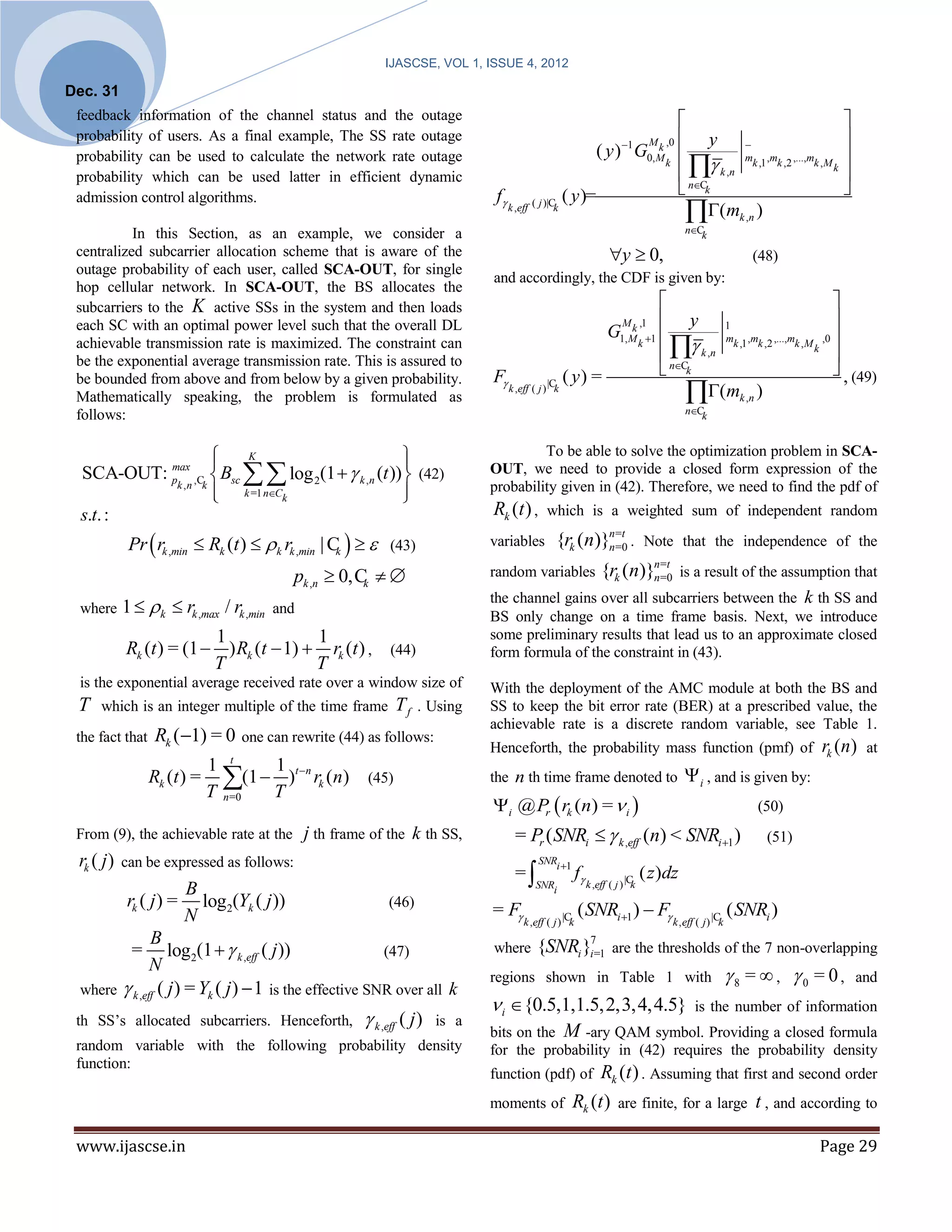 IJASCSE, VOL 1, ISSUE 4, 2012

Dec. 31
 feedback information of the channel status and the outage                                                                                                                
 probability of users. As a final example, The SS rate outage                                                              1       M k ,0    y                          
                                                                                                                   ( y) G                      mk ,1 ,mk ,2 ,...,mk ,M k 
                                                                                                                                               k ,n
 probability can be used to calculate the network rate outage                                                                       0, M k
 probability which can be used latter in efficient dynamic                                                                                                                 
 admission control algorithms.                                                 f                      ( y )=                                 nCk                        
                                                                                    k ,eff ( j )|Ck
                                                                                                                                              
                                                                                                                                              nCk
                                                                                                                                                   (mk ,n )
           In this Section, as an example, we consider a
 centralized subcarrier allocation scheme that is aware of the                                                         y  0,                                   (48)
 outage probability of each user, called SCA-OUT, for single
                                                                              and accordingly, the CDF is given by:
 hop cellular network. In SCA-OUT, the BS allocates the
 subcarriers to the K active SSs in the system and then loads                                                                                                         
 each SC with an optimal power level such that the overall DL                                                              M k ,1      y 1                            
                                                                                                                      G                 mk ,1 ,mk ,2 ,...,mk ,M k ,0 
                                                                                                                                        k ,n
                                                                                                                          1, M k 1
 achievable transmission rate is maximized. The constraint can
 be the exponential average transmission rate. This is assured to                                                                                                      
                                                                              F                       ( y) =                          nCk                            , (49)
                                                                                                                                           
 be bounded from above and from below by a given probability.
 Mathematically speaking, the problem is formulated as
                                                                                    k ,eff ( j ) |Ck                                         (mk ,n )
 follows:                                                                                                                                     nCk



                   
                     K                          
                                                 
                                                                                       To be able to solve the optimization problem in SCA-
  SCA-OUT: p ,C  Bsc   log 2(1   k ,n (t ))  (42)
           max                                                                OUT, we need to provide a closed form expression of the
                    k =1 nCk                                               probability given in (42). Therefore, we need to find the pdf of
            k ,n k
                                                
  s.t. :                                                                      Rk (t ) ,         which is a weighted sum of independent random

             Pr  rk ,min  Rk (t )  k rk ,min | C    (43)                                    {rk (n)}n=t .
                                                                                                           n
                                                                              variables                      =0                    Note that the independence of the
                                                    k

                                           pk ,n  0, C                     random variables                      {rk (n)}n=t is a result of the assumption that
                                                                                                                            n
                                                                                                                              =0
                                                       k
                                                                              the channel gains over all subcarriers between the k th SS and
 where      1  k  rk ,max / rk ,min and                                    BS only change on a time frame basis. Next, we introduce
                          1              1                                    some preliminary results that lead us to an approximate closed
            Rk (t ) = (1  ) Rk (t  1)  rk (t ) , (44)                      form formula of the constraint in (43).
                          T              T
 is the exponential average received rate over a window size of               With the deployment of the AMC module at both the BS and
 T    which is an integer multiple of the time frame         T f . Using      SS to keep the bit error rate (BER) at a prescribed value, the
                                                                              achievable rate is a discrete random variable, see Table 1.
 the fact that   Rk ( 1) = 0     one can rewrite (44) as follows:
                                                                              Henceforth, the probability mass function (pmf) of                                          rk (n)   at
                              t
                          1     1
                 Rk (t ) = (1  )t n rk (n) (45)                            the n th time frame denoted to                                   i , and is given by:
                          T n=0 T
                                                                              i @ Pr  rk (n) =  i                                                            (50)
 From (9), the achievable rate at the        j th frame of the k th SS,               = Pr ( SNRi   k ,eff (n) < SNRi 1 )                                       (51)
 rk ( j )   can be expressed as follows:                                                     SNRi 1
                                                                                      =                   f                      ( z )dz
                                                                                            SNRi                k ,eff ( j ) |Ck
                      B
        rk ( j ) = log2(Yk ( j ))                        (46)
                                                                              = F                         ( SNRi 1 )  F                                  ( SNRi )
                      N                                                                 k ,eff ( j ) |Ck                                 k , eff ( j ) |Ck
              B
         = log2(1   k ,eff ( j ))                     (47)                  where         {SNRi }i7=1                 are the thresholds of the 7 non-overlapping
              N
                                                                              regions shown in Table 1 with                                                  8 =  , 0 = 0,   and
 where  k ,eff ( j ) = Yk ( j )  1 is the effective SNR over all k
                                                                               i {0.5,1,1.5,2,3,4,4.5} is the number of information
 th SS’s allocated subcarriers. Henceforth,            k ,eff ( j )   is a
                                                                              bits on the M -ary QAM symbol. Providing a closed formula
 random variable with the following probability density                       for the probability in (42) requires the probability density
 function:
                                                                              function (pdf) of              Rk (t ) . Assuming that first and second order
                                                                              moments of                Rk (t ) are finite, for a large t , and according to

 www.ijascse.in                                                                                                                                                           Page 29
 
